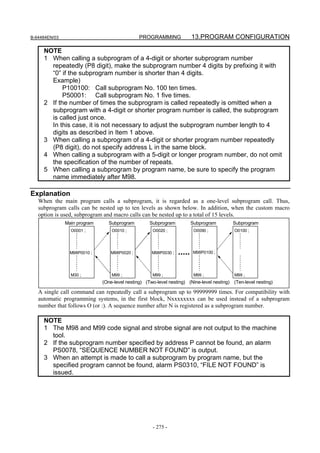B-64484EN/03                                   PROGRAMMING             13.PROGRAM CONFIGURATION

     NOTE
     1 When calling a subprogram of a 4-digit or shorter subprogram number
       repeatedly (P8 digit), make the subprogram number 4 digits by prefixing it with
       “0” if the subprogram number is shorter than 4 digits.
       Example)
            P100100: Call subprogram No. 100 ten times.
            P50001: Call subprogram No. 1 five times.
     2 If the number of times the subprogram is called repeatedly is omitted when a
       subprogram with a 4-digit or shorter program number is called, the subprogram
       is called just once.
       In this case, it is not necessary to adjust the subprogram number length to 4
       digits as described in Item 1 above.
     3 When calling a subprogram of a 4-digit or shorter program number repeatedly
       (P8 digit), do not specify address L in the same block.
     4 When calling a subprogram with a 5-digit or longer program number, do not omit
       the specification of the number of repeats.
     5 When calling a subprogram by program name, be sure to specify the program
       name immediately after M98.

Explanation
   When the main program calls a subprogram, it is regarded as a one-level subprogram call. Thus,
   subprogram calls can be nested up to ten levels as shown below. In addition, when the custom macro
   option is used, subprogram and macro calls can be nested up to a total of 15 levels.
               Main program      Subprogram         Subprogram         Subprogram          Subprogram
                 O0001 ;          O0010 ;            O0020 ;            O0090 ;             O0100 ;




                 M98P0010 ;      M98P0020 ;          M98P0030 ;         M98P0100 ;




                 M30 ;            M99 ;              M99 ;              M99 ;               M99 ;
                              (One-level nesting) (Two-level nesting) (Nine-level nesting) (Ten-level nesting)

   A single call command can repeatedly call a subprogram up to 99999999 times. For compatibility with
   automatic programming systems, in the first block, Nxxxxxxxx can be used instead of a subprogram
   number that follows O (or :). A sequence number after N is registered as a subprogram number.

     NOTE
     1 The M98 and M99 code signal and strobe signal are not output to the machine
       tool.
     2 If the subprogram number specified by address P cannot be found, an alarm
       PS0078, “SEQUENCE NUMBER NOT FOUND” is output.
     3 When an attempt is made to call a subprogram by program name, but the
       specified program cannot be found, alarm PS0310, “FILE NOT FOUND” is
       issued.




                                                     - 275 -
 