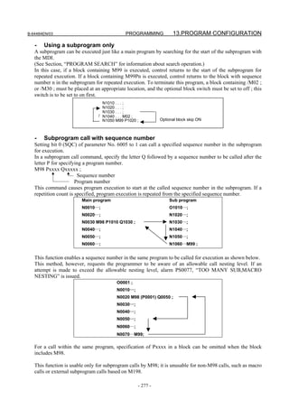 B-64484EN/03                                  PROGRAMMING           13.PROGRAM CONFIGURATION

   -   Using a subprogram only
   A subprogram can be executed just like a main program by searching for the start of the subprogram with
   the MDI.
   (See Section, “PROGRAM SEARCH” for information about search operation.)
   In this case, if a block containing M99 is executed, control returns to the start of the subprogram for
   repeated execution. If a block containing M99Pn is executed, control returns to the block with sequence
   number n in the subprogram for repeated execution. To terminate this program, a block containing /M02 ;
   or /M30 ; must be placed at an appropriate location, and the optional block switch must be set to off ; this
   switch is to be set to on first.
                                   N1010 . . . ;
                                   N1020 . . . ;
                                   N1030 . . . ;
                                 / N1040 . . . M02 ;
                                   N1050 M99 P1020 ;          Optional block skip ON



   -   Subprogram call with sequence number
   Setting bit 0 (SQC) of parameter No. 6005 to 1 can call a specified sequence number in the subprogram
   for execution.
   In a subprogram call command, specify the letter Q followed by a sequence number to be called after the
   letter P for specifying a program number.
   M98 Pxxxx Qxxxxx ;
                        Sequence number
                       Program number
   This command causes program execution to start at the called sequence number in the subprogram. If a
   repetition count is specified, program execution is repeated from the specified sequence number.
                         Main program                              Sub program
                         N0010…;                                   O1010…;
                         N0020…;                                   N1020…;
                         N0030 M98 P1010 Q1030 ;                   N1030…;
                         N0040…;                                   N1040…;
                         N0050…;                                   N1050…;
                         N0060…;                                   N1060…M99 ;


   This function enables a sequence number in the same program to be called for execution as shown below.
   This method, however, requests the programmer to be aware of an allowable call nesting level. If an
   attempt is made to exceed the allowable nesting level, alarm PS0077, “TOO MANY SUB,MACRO
   NESTING” is issued.
                                          O0001 ;
                                          N0010…;
                                          N0020 M98 (P0001) Q0050 ;
                                          N0030…;
                                          N0040…;
                                          N0050…;
                                          N0060…;
                                          N0070…M99;

   For a call within the same program, specification of Pxxxx in a block can be omitted when the block
   includes M98.

   This function is usable only for subprogram calls by M98; it is unusable for non-M98 calls, such as macro
   calls or external subprogram calls based on M198.

                                                    - 277 -
 