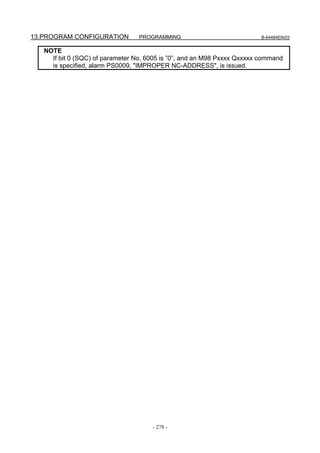 13.PROGRAM CONFIGURATION          PROGRAMMING                             B-64484EN/03


   NOTE
     If bit 0 (SQC) of parameter No. 6005 is ”0”, and an M98 Pxxxx Qxxxxx command
     is specified, alarm PS0009, "IMPROPER NC-ADDRESS", is issued.




                                      - 278 -
 