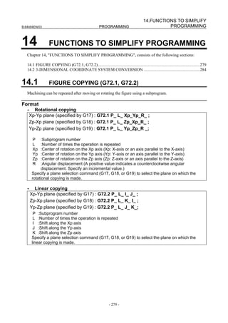 14.FUNCTIONS TO SIMPLIFY
B-64484EN/03                                            PROGRAMMING                                PROGRAMMING


14                 FUNCTIONS TO SIMPLIFY PROGRAMMING
   Chapter 14, "FUNCTIONS TO SIMPLIFY PROGRAMMING", consists of the following sections:

   14.1 FIGURE COPYING (G72.1, G72.2) ................................................................................................279
   14.2 3-DIMENSIONAL COORDINATE SYSTEM CONVERSION .....................................................284


14.1               FIGURE COPYING (G72.1, G72.2)
   Machining can be repeated after moving or rotating the figure using a subprogram.

Format
   -     Rotational copying
       Xp-Yp plane (specified by G17) : G72.1 P_ L_ Xp_Yp_R_ ;
       Zp-Xp plane (specified by G18) : G72.1 P_ L_ Zp_Xp_R_ ;
       Yp-Zp plane (specified by G19) : G72.1 P_ L_ Yp_Zp_R _;

        P     :Subprogram number
        L     :Number of times the operation is repeated
        Xp    :Center of rotation on the Xp axis (Xp: X-axis or an axis parallel to the X-axis)
        Yp    :Center of rotation on the Yp axis (Yp: Y-axis or an axis parallel to the Y-axis)
        Zp    :Center of rotation on the Zp axis (Zp: Z-axis or an axis parallel to the Z-axis)
        R     :Angular displacement (A positive value indicates a counterclockwise angular
              displacement. Specify an incremental value.)
        Specify a plane selection command (G17, G18, or G19) to select the plane on which the
        rotational copying is made.

   -     Linear copying
       Xp-Yp plane (specified by G17) : G72.2 P_ L_ I_ J_ ;
       Zp-Xp plane (specified by G18) : G72.2 P_ L_ K_ I_ ;
       Yp-Zp plane (specified by G19) : G72.2 P_ L_ J_ K_;
         P :Subprogram number
         L :Number of times the operation is repeated
         I :Shift along the Xp axis
         J :Shift along the Yp axis
         K :Shift along the Zp axis
        Specify a plane selection command (G17, G18, or G19) to select the plane on which the
        linear copying is made.




                                                                - 279 -
 