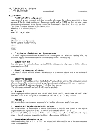 14. FUNCTIONS TO SIMPLIFY
    PROGRAMMING                              PROGRAMMING                                          B-64484EN/03


Explanation
  -   First block of the subprogram
  Always specify a move command in the first block of a subprogram that performs a rotational or linear
  copying. If the first block contains only the program number such as O1234; and does not have a move
  command, movement may stop at the start point of the figure made by the n-th (n = 1, 2, 3, ...) copying.
  Specify the first move command in the absolute mode.
  (Example of an incorrect program)
  O1234 ;
  G00 G90 X100.0 Y200.0 ;
  .....;
  .....;
  M99 ;
  (Example of a correct program)
  O1000 G00 G90 X100.0 Y200.0 ;
  .....;
  .....;
  M99 ;

  -   Combination of rotational and linear copying
  The linear copying command can be specified in a subprogram for a rotational copying. Also, the
  rotational copying command can be specified in a subprogram for a linear copying.

  -   Subprogram call
  In a subprogram for rotational or linear copying, M98 for calling another subprogram or G65 for calling a
  macro can be specified.

  -   Specifying the center of rotation
  The center of rotation specified with G72.1 is processed as an absolute position even in the incremental
  mode.

  -   Specifying address
  In a block with G72.1, addresses other than P, L, Xp, Yp, Zp, or R are ignored. The subprogram number
  (P), coordinates of the center of rotation (Xp, Yp, Zp), and angular displacement (R) must be specified.
  In a block with G72.2, addresses other than P, L, I, J, or K are ignored.
  The subprogram number (P) and shift (I, J, K) must be specified.

  -   Address P
  If the subprogram number specified with P is not found, alarm PS0078, “SEQUENCE NUMBER NOT
  FOUND” occurs. If P is not specified, alarm PS0076, “PROGRAM NOT FOUND” occurs.

  -   Address L
  If L is omitted, the repetition count is assumed to be 1 and the subprogram is called only once.

  -   Increment in angular displacement or shift
  In a block with G72.1, an increment in angular displacement is specified with address R. The angular
  displacement of the figure made by the n-th rotation is calculated as follows : R × (n - 1).
  In a block with G72.2, an increment in shift is specified with addresses I, J, and K. The shift of the figure
  made by the n-th movement is calculated as follows : (Programmed shift) × (n - 1).

  -   Nesting level of a subprogram
  If a subprogram is called by G72.1 or G72.2, the nesting level is increased by one in the same manner as
  when M98 is specified.


                                                   - 280 -
 
