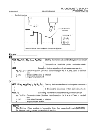 14.FUNCTIONS TO SIMPLIFY
B-64484EN/03                                          PROGRAMMING                                PROGRAMMING

     •     For lathe cutting
                               X
                                   X'




                                            Z
                                          Z'
                                                                           B                Surface to be
                                                                                            machined


                                                                                                            Z

                                                                                              #1    #4


                                                                                              #2   #3

                                                                                      Y

                         Machining such as milling, pocketing, and drilling is performed.



Format
 M
     G68 XpX1 Ypy1 Zpz1 Ii1 Jj1 Kk1 Rα ; Starting 3-dimensional coordinate system conversion
      :
                                            3-dimensional coordinate system conversion mode
      :
     G69 ;                          Canceling 3-dimensional coordinate system conversion
            Xp, Yp, Zp : Center of rotation (absolute coordinates) on the X, Y, and Z axis or parallel
                         axes
            I, J, K    : Direction of the axis of rotation
            R          : Angular displacement

 T
     G68.1 XpX1 Ypy1 Zpz1 Ii1 Jj1 Kk1 Rα ; Starting 3-dimensional coordinate system conversion
      :
                                           3-dimensional coordinate system conversion mode
      :
     G69.1 ;                       Canceling 3-dimensional coordinate system conversion
            Xp, Yp, Zp : Center of rotation (absolute coordinates) on the X, Y, and Z axis or parallel
                         axes
            I, J, K    : Direction of the axis of rotation
            R          : Angular displacement

         NOTE
           The G code of this function is hereinafter described using the format (G68/G69)
           for the machining center system in this section.




                                                             - 285 -
 