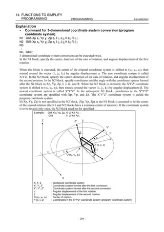 14. FUNCTIONS TO SIMPLIFY
    PROGRAMMING                                         PROGRAMMING                                                 B-64484EN/03


Explanation
  -   Command for 3-dimensional coordinate system conversion (program
      coordinate system)
  N1 G68 Xp x1 Yp y1 Zp z1 I i1 J j1 K k1 R α ;
  N2 G68 Xp x2 Yp y2 Zp z2 I i2 J j2 K k2 R β ;
  N3
   :
  Nn G69 ;
  3-dimensional coordinate system conversion can be executed twice.
  In the N1 block, specify the center, direction of the axis of rotation, and angular displacement of the first
  rotation.

  When this block is executed, the center of the original coordinate system is shifted to (x1, y1, z1), then
  rotated around the vector (i1, j1, k1) by angular displacement α. The new coordinate system is called
  X'Y'Z'. In the N2 block, specify the center, direction of the axis of rotation, and angular displacement of
  the second rotation. In the N2 block, specify coordinates and the angle with the coordinate system formed
  after the N1 block in Xp, Yp, Zp, I, J, K, and R. When the N2 block is executed, the X'Y'Z' coordinate
  system is shifted to (x2, y2, z2), then rotated around the vector (i2, j2, k2) by angular displacement β. The
  newest coordinate system is called X''Y''Z''. In the subsequent N3 block, coordinates in the X''Y''Z''
  coordinate system are specified with Xp, Yp, and Zp. The X''Y''Z'' coordinate system is called the
  program coordinate system.
  If (Xp, Yp, Zp) is not specified in the N2 block, (Xp, Yp, Zp) in the N1 block is assumed to be the center
  of the second rotation (the N1 and N2 blocks have a common center of rotation). If the coordinate system
  is to be rotated only once, the N2 block need not be specified.
              Example)         G68 Xx0 Yy0 Zz0 I0 J0 K1 Rα ;
                               G68             I1 J0 K0 Rβ ;

                      Z                                     Z"        Z'

                                                                                             Y"
                                                                  β                               Y'
                                                                                   β

                                                                               P (x, y, z)
                                                                                   z
                               Y                α                          x   y
                                                    O (x0, y0, z0)
                                                                               α




                                               X

              X, Y, Z              :   Workpiece coordinate system
              X', Y', Z'           :   Coordinate system formed after the first conversion
              X", Y", Z"           :   Coordinate system formed after the second conversion
              α                    :   Angular displacement of the first rotation
              β                    :   Angular displacement of the second rotation
              O (x0, y0, z0)       :   Center of rotation
              P (x, y, z)          :   Coordinates in the X''Y''Z'' coordinate system (program coordinate system)




                                                                 - 286 -
 