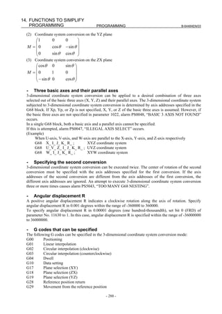 14. FUNCTIONS TO SIMPLIFY
    PROGRAMMING                             PROGRAMMING                                          B-64484EN/03

  (2) Coordinate system conversion on the YZ plane
      ⎛1         0        0       ⎞
      ⎜                           ⎟
  M = ⎜0         cosθ     − sin θ ⎟
      ⎜0
      ⎝          sin θ    cosθ ⎟  ⎠
  (3) Coordinate system conversion on the ZX plane
      ⎛ cosθ 0            sin θ ⎞
      ⎜                         ⎟
  M = ⎜0        1         0     ⎟
      ⎜ − sin θ 0
      ⎝                   cosθ ⎟⎠

  -   Three basic axes and their parallel axes
  3-dimensional coordinate system conversion can be applied to a desired combination of three axes
  selected out of the basic three axes (X, Y, Z) and their parallel axes. The 3-dimensional coordinate system
  subjected to 3-dimensional coordinate system conversion is determined by axis addresses specified in the
  G68 block. If Xp, Yp, or Zp is not specified, X, Y, or Z of the basic three axes is assumed. However, if
  the basic three axes are not specified in parameter 1022, alarm PS0048, “BASIC 3 AXIS NOT FOUND”
  occurs.
  In a single G68 block, both a basic axis and a parallel axis cannot be specified.
  If this is attempted, alarm PS0047, “ILLEGAL AXIS SELECT” occurs.
  (Example)
        When U-axis, V-axis, and W-axis are parallel to the X-axis, Y-axis, and Z-axis respectively
        G68 X_ I_ J_ K_ R_ ;            XYZ coordinate system
        G68 U_V_ Z_ I_ J_ K_ R_ ; UVZ coordinate system
        G68 W_ I_ J_ K_ R_ ;            XYW coordinate system

  -   Specifying the second conversion
  3-dimensional coordinate system conversion can be executed twice. The center of rotation of the second
  conversion must be specified with the axis addresses specified for the first conversion. If the axis
  addresses of the second conversion are different from the axis addresses of the first conversion, the
  different axis addresses are ignored. An attempt to execute 3-dimensional coordinate system conversion
  three or more times causes alarm PS5043, “TOO MANY G68 NESTING”.

  -   Angular displacement R
  A positive angular displacement R indicates a clockwise rotation along the axis of rotation. Specify
  angular displacement R in 0.001 degrees within the range of -360000 to 360000.
  To specify angular displacement R in 0.00001 degrees (one hundred-thousandth), set bit 0 (FRD) of
  parameter No. 11630 to 1. In this case, angular displacement R is specified within the range of -36000000
  to 36000000.

  -   G codes that can be specified
  The following G codes can be specified in the 3-dimensional coordinate system conversion mode:
  G00       Positioning
  G01       Linear interpolation
  G02       Circular interpolation (clockwise)
  G03       Circular interpolation (counterclockwise)
  G04       Dwell
  G10       Data setting
  G17       Plane selection (XY)
  G18       Plane selection (ZX)
  G19       Plane selection (YZ)
  G28       Reference position return
  G29       Movement from the reference position

                                                  - 288 -
 