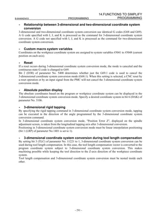 14.FUNCTIONS TO SIMPLIFY
B-64484EN/03                                 PROGRAMMING                          PROGRAMMING

   -   Relationship between 3-dimensional and two-dimensional coordinate system
       conversion
   3-dimensional and two-dimensional coordinate system conversion use identical G codes (G68 and G69).
   A G code specified with I, J, and K is processed as the command for 3-dimensional coordinate system
   conversion. A G code not specified with I, J, and K is processed as the command for two-dimensional
   coordinate system conversion.

   -   Custom macro system variables
   Coordinates on the workpiece coordinate system are assigned to system variables #5041 to #5048 (current
   position on each axis).

   -   Reset
   If a reset occurs during 3-dimensional coordinate system conversion mode, the mode is canceled and the
   continuous-state G code is changed to G69.
   Bit 2 (D3R) of parameter No. 5400 determines whether just the G69.1 code is used to cancel the
   3-dimensional coordinate system conversion mode (G68.1). When this setting is selected, a CNC reset by
   a reset operation or by an input signal from the PMC will not cancel the 3-dimensional coordinate system
   conversion mode.

   -   Absolute position display
   The absolute coordinates based on the program or workpiece coordinate system can be displayed in the
   3-dimensional coordinate system conversion mode. Specify a desired coordinate system in bit 6 (DAK) of
   parameter No. 3106.

   -   3-dimensional rigid tapping
   By specifying the rigid tapping command in 3-dimensional coordinate system conversion mode, tapping
   can be executed in the direction of the angle programmed by the 3-dimensional coordinate system
   conversion command.
   In 3-dimensional coordinate system conversion mode, "Position Error Z", displayed on the spindle
   adjustment screen, is taken from the longitudinal tapping axis after 3-dimensional conversion.
   Positioning in 3-dimensional coordinate system conversion mode must be linear interpolation positioning
   (bit 1 (LRP) of parameter No.1401 is set to 1).

   -   3-dimensional coordinate system conversion during tool length compensation
   By setting bit 3 (TLC) of parameter No. 11221 to 1, 3-dimensional coordinate system conversion can be
   used during tool length compensation. In this case, the tool length compensation vector is converted to the
   program coordinate system subject to 3-dimensional coordinate system conversion. This makes
   machining possible while keeping the tool direction to the Z-axis direction of the workpiece coordinate
   system.
   Tool length compensation and 3-dimensional coordinate system conversion must be nested inside each
   other.




                                                   - 291 -
 