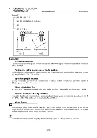 14. FUNCTIONS TO SIMPLIFY
    PROGRAMMING                                   PROGRAMMING                                     B-64484EN/03

    (Example)
          N10 G43 H1 X_ Y_ Z_ ;
            :
          N20 G68 X0 Y0 Z0 I0. J1. K0. R-30. ;
            :
          G69 ;
            :
          G49 X_ Y_ Z_ ;
                      Tool length
                      compensation vector

           Z
                                 Z’

                                                    X’


                       X
          Workpiece coordinate        Program coordinate
          system                      system
                N10                         N20


Limitation
    -   Manual intervention
    3-dimensional coordinate system conversion does not affect the degree of manual intervention or manual
    handle interrupt.

    -   Positioning in the machine coordinate system
    3-dimensional coordinate system conversion does not affect positioning in the machine coordinate system
    (e.g. specified with G28, G30, or G53).

    -   Specifying rapid traverse
    Specify linear rapid traverse when 3-dimensional coordinate system conversion is executed. (Set bit 1
    (LRP) of parameter No.1401 to 1.)

    -   Block with G68 or G69
    In a block with G68 or G69, other G codes must not be specified. G68 must be specified with I, J, and K.

    -   Position display and compensation
    To display the absolute position when 3-dimensional coordinate system conversion is executed, set bits 4
    to 7 (DRL, DRC, DAL, and DAC) of parameters No. 3104 to 0.

    -   Mirror image
M
    Programmable mirror image can be specified, but external mirror image (mirror image by the mirror
    image signal or setting) cannot be specified. 3-dimensional coordinate system conversion is carried out
    after the programmable mirror image function is executed.

T
    External mirror image (mirror image by the mirror image signal or setting) cannot be specified.




                                                         - 292 -
 