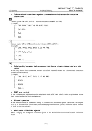 14.FUNCTIONS TO SIMPLIFY
B-64484EN/03                                   PROGRAMMING                         PROGRAMMING

     -   3-dimensional coordinate system conversion and other continuous-state
         commands
 M
     Canned cycles, G41, G42, or G51.1 must be nested between G68 and G69.
     (Example)
              G68 X100. Y100. Z100. I0. J0. K1. R45. ;
               :
              G41 D01 ;
               :
              G40 ;
               :
              G69 ;

 T
     Canned cycles, G41 or G42 must be nested between G68.1 and G69.1.
     (Example)
              G68.1 X100. Y100. Z100. I0. J0. K1. R45. ;
               :
              G41 X_ Z_ I_ K_ ;
               :
              G40 ;
               :
              G69.1 ;

 T
     -   Relationship between 3-dimensional coordinate system conversion and tool
         offset
     When using a tool offset command, nest the tool offset command within the 3-dimensional coordinate
     system conversion mode.
     (Example)
              G68.1 X100. Y100. Z100. I0. J0. K1. R45. ;
               :
              T0101;
               :
              T0100;
               :
              G69.1 ;

     -   PMC axis control
     In the 3-dimensional coordinate system conversion mode, PMC axis control cannot be performed for the
     three axes related to the conversion (alarm).

     -   Manual operation
     When manual feeding is performed during a 3-dimensional coordinate system conversion, the tangent
     velocity in the coordinate system after conversion (program coordinate system) equals the lowest feedrate
     of those on the selected axes.

     -   Workpiece coordinate system
     Avoid changing the workpiece coordinate system in the 3-dimensional coordinate system conversion
     mode.




                                                    - 293 -
 