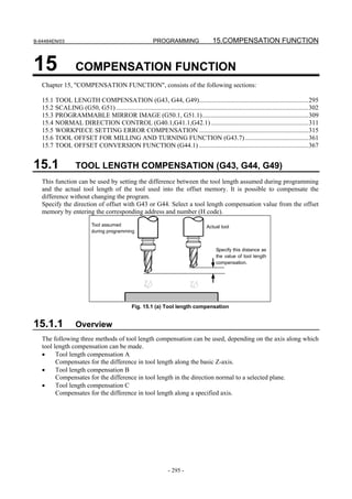 B-64484EN/03                                                 PROGRAMMING                    15.COMPENSATION FUNCTION


15                  COMPENSATION FUNCTION
   Chapter 15, "COMPENSATION FUNCTION", consists of the following sections:

   15.1 TOOL LENGTH COMPENSATION (G43, G44, G49)...................................................................295
   15.2 SCALING (G50, G51) ......................................................................................................................302
   15.3 PROGRAMMABLE MIRROR IMAGE (G50.1, G51.1).................................................................309
   15.4 NORMAL DIRECTION CONTROL (G40.1,G41.1,G42.1)............................................................311
   15.5 WORKPIECE SETTING ERROR COMPENSATION ...................................................................315
   15.6 TOOL OFFSET FOR MILLING AND TURNING FUNCTION (G43.7) .......................................361
   15.7 TOOL OFFSET CONVERSION FUNCTION (G44.1) ...................................................................367


15.1                TOOL LENGTH COMPENSATION (G43, G44, G49)
   This function can be used by setting the difference between the tool length assumed during programming
   and the actual tool length of the tool used into the offset memory. It is possible to compensate the
   difference without changing the program.
   Specify the direction of offset with G43 or G44. Select a tool length compensation value from the offset
   memory by entering the corresponding address and number (H code).
                            Tool assumed                                                 Actual tool
                            during programming


                                                                                              Specify this distance as
                                                                                              the value of tool length
                                                                                              compensation.




                                                  Fig. 15.1 (a) Tool length compensation


15.1.1              Overview
   The following three methods of tool length compensation can be used, depending on the axis along which
   tool length compensation can be made.
   •     Tool length compensation A
         Compensates for the difference in tool length along the basic Z-axis.
   •     Tool length compensation B
         Compensates for the difference in tool length in the direction normal to a selected plane.
   •     Tool length compensation C
         Compensates for the difference in tool length along a specified axis.




                                                                     - 295 -
 