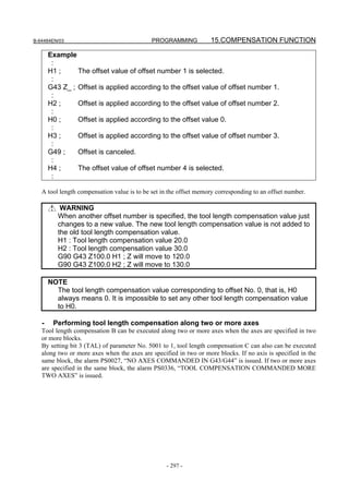 B-64484EN/03                                 PROGRAMMING           15.COMPENSATION FUNCTION

       Example
        :
       H1 ;     The offset value of offset number 1 is selected.
        :
       G43 Z_ ; Offset is applied according to the offset value of offset number 1.
        :
       H2 ;     Offset is applied according to the offset value of offset number 2.
        :
       H0 ;     Offset is applied according to the offset value 0.
        :
       H3 ;     Offset is applied according to the offset value of offset number 3.
        :
       G49 ;    Offset is canceled.
        :
       H4 ;     The offset value of offset number 4 is selected.
        :

   A tool length compensation value is to be set in the offset memory corresponding to an offset number.

           WARNING
          When another offset number is specified, the tool length compensation value just
          changes to a new value. The new tool length compensation value is not added to
          the old tool length compensation value.
          H1 : Tool length compensation value 20.0
          H2 : Tool length compensation value 30.0
          G90 G43 Z100.0 H1 ; Z will move to 120.0
          G90 G43 Z100.0 H2 ; Z will move to 130.0

       NOTE
         The tool length compensation value corresponding to offset No. 0, that is, H0
         always means 0. It is impossible to set any other tool length compensation value
         to H0.

   -    Performing tool length compensation along two or more axes
   Tool length compensation B can be executed along two or more axes when the axes are specified in two
   or more blocks.
   By setting bit 3 (TAL) of parameter No. 5001 to 1, tool length compensation C can also can be executed
   along two or more axes when the axes are specified in two or more blocks. If no axis is specified in the
   same block, the alarm PS0027, “NO AXES COMMANDED IN G43/G44” is issued. If two or more axes
   are specified in the same block, the alarm PS0336, “TOOL COMPENSATION COMMANDED MORE
   TWO AXES” is issued.




                                                  - 297 -
 