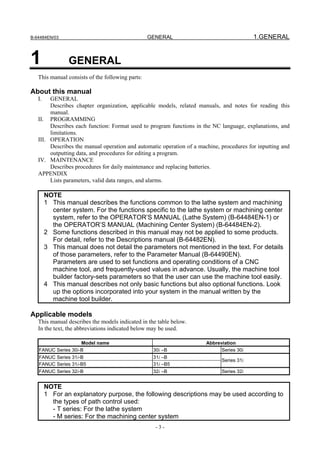B-64484EN/03                                      GENERAL                                 1.GENERAL


1               GENERAL
   This manual consists of the following parts:

About this manual
   I.   GENERAL
        Describes chapter organization, applicable models, related manuals, and notes for reading this
        manual.
   II. PROGRAMMING
        Describes each function: Format used to program functions in the NC language, explanations, and
        limitations.
   III. OPERATION
        Describes the manual operation and automatic operation of a machine, procedures for inputting and
        outputting data, and procedures for editing a program.
   IV. MAINTENANCE
        Describes procedures for daily maintenance and replacing batteries.
   APPENDIX
        Lists parameters, valid data ranges, and alarms.

        NOTE
        1 This manual describes the functions common to the lathe system and machining
          center system. For the functions specific to the lathe system or machining center
          system, refer to the OPERATOR’S MANUAL (Lathe System) (B-64484EN-1) or
          the OPERATOR’S MANUAL (Machining Center System) (B-64484EN-2).
        2 Some functions described in this manual may not be applied to some products.
          For detail, refer to the Descriptions manual (B-64482EN).
        3 This manual does not detail the parameters not mentioned in the text. For details
          of those parameters, refer to the Parameter Manual (B-64490EN).
          Parameters are used to set functions and operating conditions of a CNC
          machine tool, and frequently-used values in advance. Usually, the machine tool
          builder factory-sets parameters so that the user can use the machine tool easily.
        4 This manual describes not only basic functions but also optional functions. Look
          up the options incorporated into your system in the manual written by the
          machine tool builder.

Applicable models
   This manual describes the models indicated in the table below.
   In the text, the abbreviations indicated below may be used.

                    Model name                                         Abbreviation
   FANUC Series 30i-B                              30i –B                    Series 30i
   FANUC Series 31i-B                              31i –B
                                                                             Series 31i
   FANUC Series 31i-B5                             31i –B5
   FANUC Series 32i-B                              32i –B                    Series 32i


        NOTE
        1 For an explanatory purpose, the following descriptions may be used according to
          the types of path control used:
          - T series: For the lathe system
          - M series: For the machining center system
                                                    -3-
 