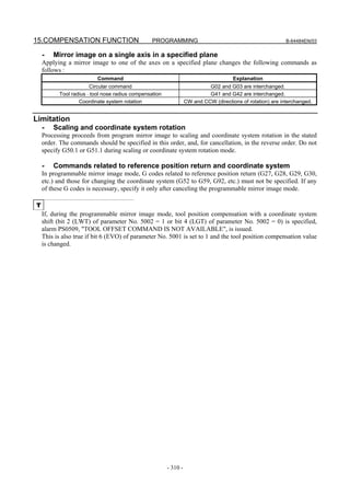 15.COMPENSATION FUNCTION                         PROGRAMMING                                                B-64484EN/03


    -   Mirror image on a single axis in a specified plane
    Applying a mirror image to one of the axes on a specified plane changes the following commands as
    follows :
                          Command                                                     Explanation
                       Circular command                                    G02 and G03 are interchanged.
          Tool radius ⋅ tool nose radius compensation                      G41 and G42 are interchanged.
                  Coordinate system rotation                      CW and CCW (directions of rotation) are interchanged.


Limitation
    -   Scaling and coordinate system rotation
    Processing proceeds from program mirror image to scaling and coordinate system rotation in the stated
    order. The commands should be specified in this order, and, for cancellation, in the reverse order. Do not
    specify G50.1 or G51.1 during scaling or coordinate system rotation mode.

    -   Commands related to reference position return and coordinate system
    In programmable mirror image mode, G codes related to reference position return (G27, G28, G29, G30,
    etc.) and those for changing the coordinate system (G52 to G59, G92, etc.) must not be specified. If any
    of these G codes is necessary, specify it only after canceling the programmable mirror image mode.

T
    If, during the programmable mirror image mode, tool position compensation with a coordinate system
    shift (bit 2 (LWT) of parameter No. 5002 = 1 or bit 4 (LGT) of parameter No. 5002 = 0) is specified,
    alarm PS0509, "TOOL OFFSET COMMAND IS NOT AVAILABLE", is issued.
    This is also true if bit 6 (EVO) of parameter No. 5001 is set to 1 and the tool position compensation value
    is changed.




                                                        - 310 -
 