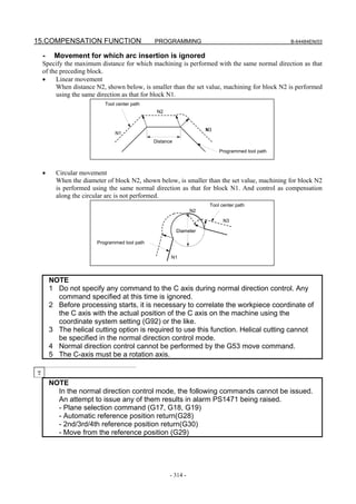 15.COMPENSATION FUNCTION                       PROGRAMMING                                       B-64484EN/03


    -    Movement for which arc insertion is ignored
    Specify the maximum distance for which machining is performed with the same normal direction as that
    of the preceding block.
    •    Linear movement
         When distance N2, shown below, is smaller than the set value, machining for block N2 is performed
         using the same direction as that for block N1.
                           Tool center path
                                                N2


                                                                     N3
                               N1
                                               Distance

                                                                          Programmed tool path



    •     Circular movement
          When the diameter of block N2, shown below, is smaller than the set value, machining for block N2
          is performed using the same normal direction as that for block N1. And control as compensation
          along the circular arc is not performed.
                                                                      Tool center path
                                                                N2

                                                                            N3

                                                          Diameter

                        Programmed tool path


                                                      N1



        NOTE
        1 Do not specify any command to the C axis during normal direction control. Any
          command specified at this time is ignored.
        2 Before processing starts, it is necessary to correlate the workpiece coordinate of
          the C axis with the actual position of the C axis on the machine using the
          coordinate system setting (G92) or the like.
        3 The helical cutting option is required to use this function. Helical cutting cannot
          be specified in the normal direction control mode.
        4 Normal direction control cannot be performed by the G53 move command.
        5 The C-axis must be a rotation axis.

T
        NOTE
          In the normal direction control mode, the following commands cannot be issued.
          An attempt to issue any of them results in alarm PS1471 being raised.
          - Plane selection command (G17, G18, G19)
          - Automatic reference position return(G28)
          - 2nd/3rd/4th reference position return(G30)
          - Move from the reference position (G29)




                                                      - 314 -
 