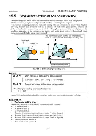 B-64484EN/03                                 PROGRAMMING              15.COMPENSATION FUNCTION

15.5           WORKPIECE SETTING ERROR COMPENSATION
   When a workpiece is placed on the machine, the workpiece is not always placed at an ideal position.
   With this function, a displaced workpiece can be machined according to the program.
   This function can compensate for a workpiece setting error on a rotation axis used with a function
   involving rotation axis operation such as a function for tool center point control, function for
   3-dimensional cutter compensation, and a tilted working plane command. So, a workpiece can be
   machined according to the program even during tool center point control, 3-dimensional cutter
   compensation, and tilted working plane command.
                                                   The coordinates system and the tool automatically
                                                   rotate in accordance with the Workpiece setting error.
                 Workpiece
                             Rotary tool




                                                             Workpiece setting error

                                 Fig. 15.5 (a) Outline of workpiece setting error


Format
       G54.4 Pn ;     Start workpiece setting error compensation
        :
                      Workpiece setting error compensation mode
        :
       G54.4 P0 ;     Cancel workpiece setting error compensation

       Pn : Workpiece setting error specification code
            n : 1 to 7

   A start block and cancellation block for workpiece setting error compensation suppress buffering.

Explanation
   -    Workpiece setting error
   A workpiece setting error is defined by the following eight variables:
   •   X direction error Δx
   •   Y direction error Δy
   •   Z direction error Δz
   •   Rotation direction error Δa (rotation error on the X-axis in degrees)
   •   Rotation direction error Δb (rotation error on the Y-axis in degrees)
   •   Rotation direction error Δc (rotation error on the Z-axis in degrees)
   •   Table rotation axis position 1
   •   Table rotation axis position 2


                                                   - 315 -
 