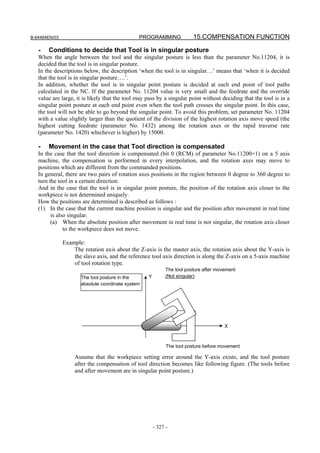 B-64484EN/03                                   PROGRAMMING               15.COMPENSATION FUNCTION

   -   Conditions to decide that Tool is in singular posture
   When the angle between the tool and the singular posture is less than the parameter No.11204, it is
   decided that the tool is in singular posture.
   In the descriptions below, the description ‘when the tool is in singular…’ means that ‘when it is decided
   that the tool is in singular posture….’.
   In addition, whether the tool is in singular point posture is decided at each end point of tool paths
   calculated in the NC. If the parameter No. 11204 value is very small and the feedrate and the override
   value are large, it is likely that the tool may pass by a singular point without deciding that the tool is in a
   singular point posture at each end point even when the tool path crosses the singular point. In this case,
   the tool will not be able to go beyond the singular point. To avoid this problem, set parameter No. 11204
   with a value slightly larger than the quotient of the division of the highest rotation axis move speed (the
   highest cutting feedrate (parameter No. 1432) among the rotation axes or the rapid traverse rate
   (parameter No. 1420) whichever is higher) by 15000.

   -   Movement in the case that Tool direction is compensated
   In the case that the tool direction is compensated (bit 0 (RCM) of parameter No.11200=1) on a 5 axis
   machine, the compensation is performed in every interpolation, and the rotation axes may move to
   positions which are different from the commanded positions.
   In general, there are two pairs of rotation axes positions in the region between 0 degree to 360 degree to
   turn the tool in a certain direction.
   And in the case that the tool is in singular point posture, the position of the rotation axis closer to the
   workpiece is not determined uniquely.
   How the positions are determined is described as follows :
   (1) In the case that the current machine position is singular and the position after movement in real time
         is also singular.
         (a) When the absolute position after movement in real time is not singular, the rotation axis closer
               to the workpiece does not move.

               Example:
                   The rotation axis about the Z-axis is the master axis, the rotation axis about the Y-axis is
                   the slave axis, and the reference tool axis direction is along the Z-axis on a 5-axis machine
                   of tool rotation type.
                                                             The tool posture after movement
                      The tool posture in the      Y         (Not singular)
                      absolute coordinate system




                                                                                       X



                                                             The tool posture before movement

                    Assume that the workpiece setting error around the Y-axis exists, and the tool posture
                    after the compensation of tool direction becomes like following figure. (The tools before
                    and after movement are in singular point posture.)




                                                       - 327 -
 
