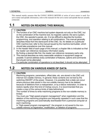 1.GENERAL                                      GENERAL                                         B-64484EN/03


 This manual mainly assumes that the FANUC SERVO MOTOR αi series of servo motor is used. For
 servo motor and spindle information, refer to the manuals for the servo motor and spindle that are actually
 connected.


1.1          NOTES ON READING THIS MANUAL
     CAUTION
   1 The function of an CNC machine tool system depends not only on the CNC, but
     on the combination of the machine tool, its magnetic cabinet, the servo system,
     the CNC, the operator's panels, etc. It is too difficult to describe the function,
     programming, and operation relating to all combinations. This manual generally
     describes these from the stand-point of the CNC. So, for details on a particular
     CNC machine tool, refer to the manual issued by the machine tool builder, which
     should take precedence over this manual.
   2 In the header field of each page of this manual, a chapter title is indicated so that
     the reader can reference necessary information easily.
     By finding a desired title first, the reader can reference necessary parts only.
   3 This manual describes as many reasonable variations in equipment usage as
     possible. It cannot address every combination of features, options and commands
     that should not be attempted.
     If a particular combination of operations is not described, it should not be attempted.


1.2          NOTES ON VARIOUS KINDS OF DATA
       CAUTION
       Machining programs, parameters, offset data, etc. are stored in the CNC unit
       internal non-volatile memory. In general, these contents are not lost by the
       switching ON/OFF of the power. However, it is possible that a state can occur
       where precious data stored in the non-volatile memory has to be deleted,
       because of deletions from a maloperation, or by a failure restoration. In order to
       restore rapidly when this kind of mishap occurs, it is recommended that you
       create a copy of the various kinds of data beforehand.
       The number of times to write machining programs to the non-volatile memory is
       limited.
       You must use "High-speed program management" when registration and the
       deletion of the machining programs are frequently repeated in such case that the
       machining programs are automatically downloaded from a personal computer at
       each machining.
       In "High-speed program management", the program is not saved to the non-
       volatile memory at registration, modification, or deletion of programs.




                                                  -6-
 