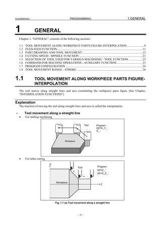 B-64484EN/03                                                PROGRAMMING                                                     1.GENERAL


1                   GENERAL
    Chapter 1, "GENERAL", consists of the following sections:

    1.1   TOOL MOVEMENT ALONG WORKPIECE PARTS FIGURE-INTERPOLATION .......................9
    1.2   FEED-FEED FUNCTION ..................................................................................................................11
    1.3   PART DRAWING AND TOOL MOVEMENT .................................................................................12
    1.4   CUTTING SPEED - SPINDLE FUNCTION .....................................................................................21
    1.5   SELECTION OF TOOL USED FOR VARIOUS MACHINING - TOOL FUNCTION ...................22
    1.6   COMMAND FOR MACHINE OPERATIONS - AUXILIARY FUNCTION...................................23
    1.7   PROGRAM CONFIGURATION .......................................................................................................24
    1.8   TOOL MOVEMENT RANGE - STROKE ........................................................................................26


1.1                 TOOL MOVEMENT ALONG WORKPIECE PARTS FIGURE-
                    INTERPOLATION
    The tool moves along straight lines and arcs constituting the workpiece parts figure (See Chapter,
    “INTERPOLATION FUNCTIONS”).

Explanation
    The function of moving the tool along straight lines and arcs is called the interpolation.

-         Tool movement along a straight line
    •     For milling machining

                                                                           Tool          Program
                                                                                         G01X_Y_ ;
                                                                                         X_ ;



                                                      Workpiece




    •     For lathe cutting
                                     X
                                                                    Tool                  Program
                                                                                          G01Z_ ;
                                                                                          G01X_Z_ ;


                                            Workpiece
                                                                                              Z




                                           Fig. 1.1 (a) Tool movement along a straight line



                                                                     -9-
 