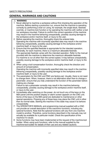 SAFETY PRECAUTIONS                                                               B-64484EN/03


GENERAL WARNINGS AND CAUTIONS
        WARNING
   1   Never attempt to machine a workpiece without first checking the operation of the
       machine. Before starting a production run, ensure that the machine is operating
       correctly by performing a trial run using, for example, the single block, feedrate
       override, or machine lock function or by operating the machine with neither a tool
       nor workpiece mounted. Failure to confirm the correct operation of the machine
       may result in the machine behaving unexpectedly, possibly causing damage to
       the workpiece and/or machine itself, or injury to the user.
   2   Before operating the machine, thoroughly check the entered data.
       Operating the machine with incorrectly specified data may result in the machine
       behaving unexpectedly, possibly causing damage to the workpiece and/or
       machine itself, or injury to the user.
   3   Ensure that the specified feedrate is appropriate for the intended operation.
       Generally, for each machine, there is a maximum allowable feedrate.
       The appropriate feedrate varies with the intended operation. Refer to the manual
       provided with the machine to determine the maximum allowable feedrate.
       If a machine is run at other than the correct speed, it may behave unexpectedly,
       possibly causing damage to the workpiece and/or machine itself, or injury to the
       user.
   4   When using a tool compensation function, thoroughly check the direction and
       amount of compensation.
       Operating the machine with incorrectly specified data may result in the machine
       behaving unexpectedly, possibly causing damage to the workpiece and/or
       machine itself, or injury to the user.
   5   The parameters for the CNC and PMC are factory-set. Usually, there is not need
       to change them. When, however, there is not alternative other than to change a
       parameter, ensure that you fully understand the function of the parameter before
       making any change.
       Failure to set a parameter correctly may result in the machine behaving
       unexpectedly, possibly causing damage to the workpiece and/or machine itself,
       or injury to the user.
   6   Immediately after switching on the power, do not touch any of the keys on the
       MDI panel until the position display or alarm screen appears on the CNC unit.
       Some of the keys on the MDI panel are dedicated to maintenance or other
       special operations. Pressing any of these keys may place the CNC unit in other
       than its normal state. Starting the machine in this state may cause it to behave
       unexpectedly.
   7   The OPERATOR’S MANUAL and programming manual supplied with a CNC
       unit provide an overall description of the machine's functions, including any
       optional functions. Note that the optional functions will vary from one machine
       model to another. Therefore, some functions described in the manuals may not
       actually be available for a particular model. Check the specification of the
       machine if in doubt.
   8   Some functions may have been implemented at the request of the machine-tool
       builder. When using such functions, refer to the manual supplied by the
       machine-tool builder for details of their use and any related cautions.



                                           s-2
 