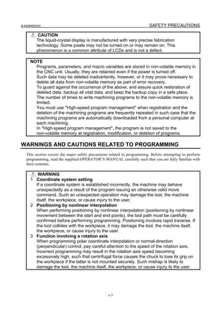 B-64484EN/03                                                              SAFETY PRECAUTIONS

          CAUTION
         The liquid-crystal display is manufactured with very precise fabrication
         technology. Some pixels may not be turned on or may remain on. This
         phenomenon is a common attribute of LCDs and is not a defect.

     NOTE
       Programs, parameters, and macro variables are stored in non-volatile memory in
       the CNC unit. Usually, they are retained even if the power is turned off.
       Such data may be deleted inadvertently, however, or it may prove necessary to
       delete all data from non-volatile memory as part of error recovery.
       To guard against the occurrence of the above, and assure quick restoration of
       deleted data, backup all vital data, and keep the backup copy in a safe place.
       The number of times to write machining programs to the non-volatile memory is
       limited.
       You must use "High-speed program management" when registration and the
       deletion of the machining programs are frequently repeated in such case that the
       machining programs are automatically downloaded from a personal computer at
       each machining.
       In "High-speed program management", the program is not saved to the
       non-volatile memory at registration, modification, or deletion of programs.

WARNINGS AND CAUTIONS RELATED TO PROGRAMMING
   This section covers the major safety precautions related to programming. Before attempting to perform
   programming, read the supplied OPERATOR’S MANUAL carefully such that you are fully familiar with
   their contents.

        WARNING
     1 Coordinate system setting
       If a coordinate system is established incorrectly, the machine may behave
       unexpectedly as a result of the program issuing an otherwise valid move
       command. Such an unexpected operation may damage the tool, the machine
       itself, the workpiece, or cause injury to the user.
     2 Positioning by nonlinear interpolation
       When performing positioning by nonlinear interpolation (positioning by nonlinear
       movement between the start and end points), the tool path must be carefully
       confirmed before performing programming. Positioning involves rapid traverse. If
       the tool collides with the workpiece, it may damage the tool, the machine itself,
       the workpiece, or cause injury to the user.
     3 Function involving a rotation axis
       When programming polar coordinate interpolation or normal-direction
       (perpendicular) control, pay careful attention to the speed of the rotation axis.
       Incorrect programming may result in the rotation axis speed becoming
       excessively high, such that centrifugal force causes the chuck to lose its grip on
       the workpiece if the latter is not mounted securely. Such mishap is likely to
       damage the tool, the machine itself, the workpiece, or cause injury to the user.




                                                  s-3
 
