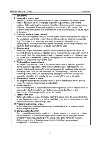 SAFETY PRECAUTIONS                                                                     B-64484EN/03


         WARNING
   4    Inch/metric conversion
        Switching between inch and metric inputs does not convert the measurement
        units of data such as the workpiece origin offset, parameter, and current
        position. Before starting the machine, therefore, determine which measurement
        units are being used. Attempting to perform an operation with invalid data
        specified may damage the tool, the machine itself, the workpiece, or cause injury
        to the user.
   5    Constant surface speed control
        When an axis subject to constant surface speed control approaches the origin of
        the workpiece coordinate system, the spindle speed may become excessively
        high. Therefore, it is necessary to specify a maximum allowable speed.
        Specifying the maximum allowable speed incorrectly may damage the tool, the
        machine itself, the workpiece, or cause injury to the user.
   6    Stroke check
        After switching on the power, perform a manual reference position return as
        required. Stroke check is not possible before manual reference position return is
        performed. Note that when stroke check is disabled, an alarm is not issued even
        if a stroke limit is exceeded, possibly damaging the tool, the machine itself, the
        workpiece, or causing injury to the user.
   7    Tool post interference check
        A tool post interference check is performed based on the tool data specified
        during automatic operation. If the tool specification does not match the tool
        actually being used, the interference check cannot be made correctly, possibly
        damaging the tool or the machine itself, or causing injury to the user. After
        switching on the power, or after selecting a tool post manually, always start
        automatic operation and specify the tool number of the tool to be used.
   8    Absolute/incremental mode
        If a program created with absolute values is run in incremental mode, or vice
        versa, the machine may behave unexpectedly.
   9    Plane selection
        If an incorrect plane is specified for circular interpolation, helical interpolation, or
        a canned cycle, the machine may behave unexpectedly. Refer to the
        descriptions of the respective functions for details.
   10   Torque limit skip
        Before attempting a torque limit skip, apply the torque limit. If a torque limit skip
        is specified without the torque limit actually being applied, a move command will
        be executed without performing a skip.
   11   Programmable mirror image
        Note that programmed operations vary considerably when a programmable
        mirror image is enabled.
   12   Compensation function
        If a command based on the machine coordinate system or a reference position
        return command is issued in compensation function mode, compensation is
        temporarily canceled, resulting in the unexpected behavior of the machine.
        Before issuing any of the above commands, therefore, always cancel
        compensation function mode.




                                               s-4
 