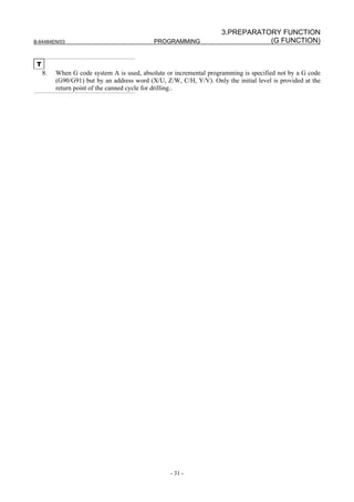 3.PREPARATORY FUNCTION
B-64484EN/03                                 PROGRAMMING                         (G FUNCTION)


 T
     8.   When G code system A is used, absolute or incremental programming is specified not by a G code
          (G90/G91) but by an address word (X/U, Z/W, C/H, Y/V). Only the initial level is provided at the
          return point of the canned cycle for drilling..




                                                   - 31 -
 