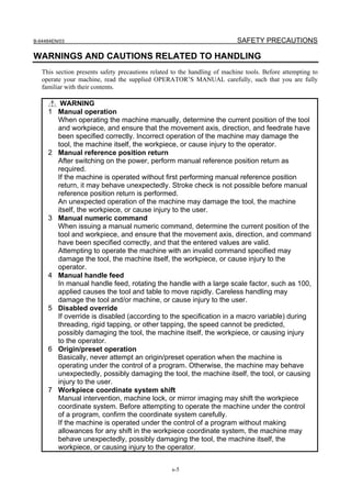 B-64484EN/03                                                               SAFETY PRECAUTIONS

WARNINGS AND CAUTIONS RELATED TO HANDLING
   This section presents safety precautions related to the handling of machine tools. Before attempting to
   operate your machine, read the supplied OPERATOR’S MANUAL carefully, such that you are fully
   familiar with their contents.

          WARNING
     1   Manual operation
         When operating the machine manually, determine the current position of the tool
         and workpiece, and ensure that the movement axis, direction, and feedrate have
         been specified correctly. Incorrect operation of the machine may damage the
         tool, the machine itself, the workpiece, or cause injury to the operator.
     2   Manual reference position return
         After switching on the power, perform manual reference position return as
         required.
         If the machine is operated without first performing manual reference position
         return, it may behave unexpectedly. Stroke check is not possible before manual
         reference position return is performed.
         An unexpected operation of the machine may damage the tool, the machine
         itself, the workpiece, or cause injury to the user.
     3   Manual numeric command
         When issuing a manual numeric command, determine the current position of the
         tool and workpiece, and ensure that the movement axis, direction, and command
         have been specified correctly, and that the entered values are valid.
         Attempting to operate the machine with an invalid command specified may
         damage the tool, the machine itself, the workpiece, or cause injury to the
         operator.
     4   Manual handle feed
         In manual handle feed, rotating the handle with a large scale factor, such as 100,
         applied causes the tool and table to move rapidly. Careless handling may
         damage the tool and/or machine, or cause injury to the user.
     5   Disabled override
         If override is disabled (according to the specification in a macro variable) during
         threading, rigid tapping, or other tapping, the speed cannot be predicted,
         possibly damaging the tool, the machine itself, the workpiece, or causing injury
         to the operator.
     6   Origin/preset operation
         Basically, never attempt an origin/preset operation when the machine is
         operating under the control of a program. Otherwise, the machine may behave
         unexpectedly, possibly damaging the tool, the machine itself, the tool, or causing
         injury to the user.
     7   Workpiece coordinate system shift
         Manual intervention, machine lock, or mirror imaging may shift the workpiece
         coordinate system. Before attempting to operate the machine under the control
         of a program, confirm the coordinate system carefully.
         If the machine is operated under the control of a program without making
         allowances for any shift in the workpiece coordinate system, the machine may
         behave unexpectedly, possibly damaging the tool, the machine itself, the
         workpiece, or causing injury to the operator.


                                                   s-5
 