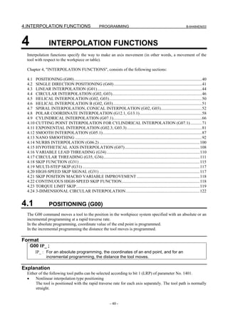 4.INTERPOLATION FUNCTIONS                                  PROGRAMMING                                                           B-64484EN/03




4                  INTERPOLATION FUNCTIONS
  Interpolation functions specify the way to make an axis movement (in other words, a movement of the
  tool with respect to the workpiece or table).

  Chapter 4, "INTERPOLATION FUNCTIONS", consists of the following sections:

  4.1 POSITIONING (G00).........................................................................................................................40
  4.2 SINGLE DIRECTION POSITIONING (G60) ...................................................................................41
  4.3 LINEAR INTERPOLATION (G01)...................................................................................................44
  4.4 CIRCULAR INTERPOLATION (G02, G03).....................................................................................46
  4.5 HELICAL INTERPOLATION (G02, G03)........................................................................................50
  4.6 HELICAL INTERPOLATION B (G02, G03) ....................................................................................51
  4.7 SPIRAL INTERPOLATION, CONICAL INTERPOLATION (G02, G03).......................................52
  4.8 POLAR COORDINATE INTERPOLATION (G12.1, G13.1)...........................................................58
  4.9 CYLINDRICAL INTERPOLATION (G07.1)....................................................................................66
  4.10 CUTTING POINT INTERPOLATION FOR CYLINDRICAL INTERPOLATION (G07.1) ...........71
  4.11 EXPONENTIAL INTERPOLATION (G02.3, G03.3) .......................................................................81
  4.12 SMOOTH INTERPOLATION (G05.1)..............................................................................................87
  4.13 NANO SMOOTHING ........................................................................................................................92
  4.14 NURBS INTERPOLATION (G06.2) ...............................................................................................100
  4.15 HYPOTHETICAL AXIS INTERPOLATION (G07) .......................................................................108
  4.16 VARIABLE LEAD THREADING (G34) ........................................................................................110
  4.17 CIRCULAR THREADING (G35, G36) ...........................................................................................111
  4.18 SKIP FUNCTION (G31) ..................................................................................................................115
  4.19 MULTI-STEP SKIP (G31) ...............................................................................................................117
  4.20 HIGH-SPEED SKIP SIGNAL (G31) ...............................................................................................117
  4.21 SKIP POSITION MACRO VARIABLE IMPROVEMENT ............................................................118
  4.22 CONTINUOUS HIGH-SPEED SKIP FUNCTION..........................................................................118
  4.23 TORQUE LIMIT SKIP.....................................................................................................................119
  4.24 3-DIMENSIONAL CIRCULAR INTERPOLATION ......................................................................122


4.1                POSITIONING (G00)
  The G00 command moves a tool to the position in the workpiece system specified with an absolute or an
  incremental programming at a rapid traverse rate.
  In the absolute programming, coordinate value of the end point is programmed.
  In the incremental programming the distance the tool moves is programmed.

Format
    G00 IP_ ;
        IP_ : For an absolute programming, the coordinates of an end point, and for an
              incremental programming, the distance the tool moves.

Explanation
  Either of the following tool paths can be selected according to bit 1 (LRP) of parameter No. 1401.
  •    Nonlinear interpolation type positioning
       The tool is positioned with the rapid traverse rate for each axis separately. The tool path is normally
       straight.


                                                                    - 40 -
 