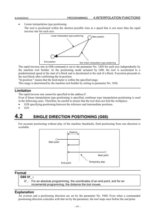 B-64484EN/03                                      PROGRAMMING                  4.INTERPOLATION FUNCTIONS

   •     Linear interpolation type positioning
         The tool is positioned within the shortest possible time at a speed that is not more than the rapid
         traverse rate for each axis.
                                Linear interpolation type positioning         Start position




                         End position
                                                                Non linear interpolation type positioning
   The rapid traverse rate in G00 command is set to the parameter No. 1420 for each axis independently by
   the machine tool builder. In the positioning mode actuated by G00, the tool is accelerated to a
   predetermined speed at the start of a block and is decelerated at the end of a block. Execution proceeds to
   the next block after confirming the in-position.
   "In-position " means that the feed motor is within the specified range.
   This range is determined by the machine tool builder by setting to parameter No. 1826.

Limitation
   The rapid traverse rate cannot be specified in the address F.
   Even if linear interpolation type positioning is specified, nonlinear type interpolation positioning is used
   in the following cases. Therefore, be careful to ensure that the tool does not foul the workpiece.
   •     G28 specifying positioning between the reference and intermediate positions.
   •     G53


4.2             SINGLE DIRECTION POSITIONING (G60)
   For accurate positioning without play of the machine (backlash), final positioning from one direction is
   available.
                                                    Overrun



                             Start point




                                                                                    Start point


                                           End point                      Temporary stop



Format
       G60 IP_ ;
         IP_ : For an absolute programming, the coordinates of an end point, and for an
               incremental programming, the distance the tool moves.

Explanation
   An overrun and a positioning direction are set by the parameter No. 5440. Even when a commanded
   positioning direction coincides with that set by the parameter, the tool stops once before the end point.

                                                           - 41 -
 