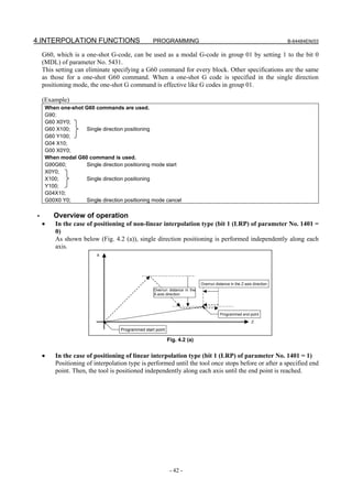 4.INTERPOLATION FUNCTIONS                          PROGRAMMING                                                          B-64484EN/03

    G60, which is a one-shot G-code, can be used as a modal G-code in group 01 by setting 1 to the bit 0
    (MDL) of parameter No. 5431.
    This setting can eliminate specifying a G60 command for every block. Other specifications are the same
    as those for a one-shot G60 command. When a one-shot G code is specified in the single direction
    positioning mode, the one-shot G command is effective like G codes in group 01.

    (Example)
     When one-shot G60 commands are used.
     G90;
     G60 X0Y0;
     G60 X100;     Single direction positioning
     G60 Y100;
     G04 X10;
     G00 X0Y0;
     When modal G60 command is used.
     G90G60;       Single direction positioning mode start
     X0Y0;
     X100;         Single direction positioning
     Y100;
     G04X10;
     G00X0 Y0;     Single direction positioning mode cancel

-       Overview of operation
    •    In the case of positioning of non-linear interpolation type (bit 1 (LRP) of parameter No. 1401 =
         0)
         As shown below (Fig. 4.2 (a)), single direction positioning is performed independently along each
         axis.
                         X




                                                                             Overrun distance in the Z-axis direction
                                                   Overrun distance in the
                                                   X-axis direction




                                                                                        Programmed end point
                                                                                                           Z

                                   Programmed start point

                                                            Fig. 4.2 (a)


    •    In the case of positioning of linear interpolation type (bit 1 (LRP) of parameter No. 1401 = 1)
         Positioning of interpolation type is performed until the tool once stops before or after a specified end
         point. Then, the tool is positioned independently along each axis until the end point is reached.




                                                             - 42 -
 