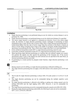 B-64484EN/03                                     PROGRAMMING                    4.INTERPOLATION FUNCTIONS

                         X
                                                                     Overrun distance in the Z-axis direction




                                                                                      Overrun distance in the
                                                                                      X-axis direction




                                                                                    Programmed end point
                                                                                                        Z

                                   Programmed start point

                                                        Fig. 4.2 (b)


Limitation
     •   Single direction positioning is not performed along an axis for which no overrun distance is set in
         parameter No. 5440.
     •   Single direction positioning is not performed along an axis for which travel distance 0 is specified.
     •   The mirror image function is not applied in a parameter-set direction. Even in the mirror image
         mode, the direction of single direction positioning remains unchanged. If positioning of linear
         interpolation type is used, and the state of mirror image when a single direction positioning block is
         looked ahead differs from the state of mirror image when the execution of the block is started, an
         alarm is issued. When switching mirror image in the middle of a program, disable looking ahead by
         specifying a non-buffering M code. Then, switch mirror image when there is no look-ahead block.
     •   In the cylindrical interpolation mode (G07.1), single direction positioning cannot be used.
     •   In the polar coordinate interpolation mode (G12.1), single direction positioning cannot be used.
     •   When specifying single direction positioning on a machine that uses arbitrary angular axis control,
         first position the angular axis then specify the positioning of the Cartesian axis. If the reverse
         specification order is used, or the angular axis and Cartesian axis are specified in the same block, an
         incorrect positioning direction can result.
     •   In positioning at a restart position by program restart function, single direction positioning is not
         performed.

 M
     •   During canned cycle for drilling, no single direction positioning is effected in drilling axis.
     •   The single direction positioning does not apply to the shift motion in the canned cycles of G76 and
         G87.

 T
     •   The G-code for single direction positioning is always G60, if G-code system is A or B or C in all
         case.
     •   The single direction positioning can not be commanded during the multiple repetitive cycle
         (G70-G76).
     •   No single direction positioning is effected in the drilling or patting axis, during canned cycle for
         drilling (G83-G89) and the rigid tapping (G84, G88). However, it can be commanded for
         positioning.
     •   The single direction positioning can not be commanded during the canned cycle (G90, G92, G94).
     •   During the single direction positioning mode (G60), the following G-code can not be commanded.
         G07.1, G12.1, G70-G76, G90-G94.




                                                            - 43 -
 
