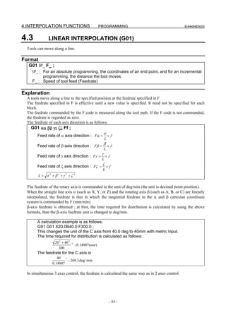 4.INTERPOLATION FUNCTIONS                            PROGRAMMING                                  B-64484EN/03



4.3            LINEAR INTERPOLATION (G01)
  Tools can move along a line.

Format
   G01 IP_ F_ ;
     IP_ : For an absolute programming, the coordinates of an end point, and for an incremental
           programming, the distance the tool moves.
     F_ : Speed of tool feed (Feedrate)

Explanation
  A tools move along a line to the specified position at the feedrate specified in F.
  The feedrate specified in F is effective until a new value is specified. It need not be specified for each
  block.
  The feedrate commanded by the F code is measured along the tool path. If the F code is not commanded,
  the feedrate is regarded as zero.
  The feedrate of each axis direction is as follows.
    G01 αα ββ γγ ζζ Ff ;
                                                          α
        Feed rate of α axis direction : Fα =                  ×f
                                                          L
                                                          β
        Feed rate of β axis direction : Fβ =                  ×f
                                                          L
                                                      γ
        Feed rate of γ axis direction : Fγ =              ×f
                                                      L
                                                      ζ
        Feed rate of ζ axis direction : Fζ =                  ×f
                                                      L
         L = α 2 + β 2 +γ 2 +ζ     2




  The feedrate of the rotary axis is commanded in the unit of deg/min (the unit is decimal point position).
  When the straight line axis α (such as X, Y, or Z) and the rotating axis β (such as A, B, or C) are linearly
  interpolated, the feedrate is that in which the tangential feedrate in the α and β cartesian coordinate
  system is commanded by F (mm/min).
  β-axis feedrate is obtained ; at first, the time required for distribution is calculated by using the above
  formula, then the β-axis feedrate unit is changed to deg/min.

        A calculation example is as follows.
        G91 G01 X20.0B40.0 F300.0 ;
        This changes the unit of the C axis from 40.0 deg to 40mm with metric input.
        The time required for distribution is calculated as follows:
                   20 2 + 40 2
                                       0.14907(mm)
                     300
        The feedrate for the C axis is
                    40
                                 268.3 deg/ min
                 0.14907

  In simultaneous 3 axes control, the feedrate is calculated the same way as in 2 axes control.




                                                               - 44 -
 