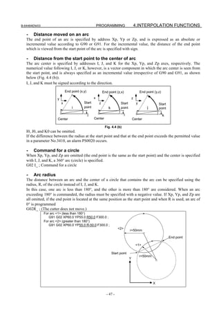 B-64484EN/03                                             PROGRAMMING                        4.INTERPOLATION FUNCTIONS

   -   Distance moved on an arc
   The end point of an arc is specified by address Xp, Yp or Zp, and is expressed as an absolute or
   incremental value according to G90 or G91. For the incremental value, the distance of the end point
   which is viewed from the start point of the arc is specified with sign.

   -   Distance from the start point to the center of arc
   The arc center is specified by addresses I, J, and K for the Xp, Yp, and Zp axes, respectively. The
   numerical value following I, J, or K, however, is a vector component in which the arc center is seen from
   the start point, and is always specified as an incremental value irrespective of G90 and G91, as shown
   below (Fig. 4.4 (b)).
   I, J, and K must be signed according to the direction.

                               End point (x,y)                End point (z,x)                    End point (y,z)

                       y                             x                                  z
                           x                Start         z                 Start            y                Start
                                   i        point                 k         point                     j       point
                                                 j                              i                                  k
                       Center                        Center                             Center

                                                               Fig. 4.4 (b)
   I0, J0, and K0 can be omitted.
   If the difference between the radius at the start point and that at the end point exceeds the permitted value
   in a parameter No.3410, an alarm PS0020 occurs.

   -   Command for a circle
   When Xp, Yp, and Zp are omitted (the end point is the same as the start point) and the center is specified
   with I, J, and K, a 360° arc (circle) is specified.
   G02 I_ ; Command for a circle

   -   Arc radius
   The distance between an arc and the center of a circle that contains the arc can be specified using the
   radius, R, of the circle instead of I, J, and K.
   In this case, one arc is less than 180°, and the other is more than 180° are considered. When an arc
   exceeding 180° is commanded, the radius must be specified with a negative value. If Xp, Yp, and Zp are
   all omitted, if the end point is located at the same position as the start point and when R is used, an arc of
   0° is programmed
   G02R_ ; (The cutter does not move.)
               For arc <1> (less than 180°)
                  G91 G02 XP60.0 YP55.0 R50.0 F300.0 ;
               For arc <2> (greater than 180°)
                  G91 G02 XP60.0 YP55.0 R-50.0 F300.0 ;
                                                                          <2>
                                                                                    r=50mm

                                                                                                                       End point

                                                                                            <1>

                                                                      Start point
                                                                                                 r=50mm
                                                                                    Y




                                                                                                          X


                                                                - 47 -
 