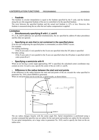 4.INTERPOLATION FUNCTIONS                                PROGRAMMING                                                  B-64484EN/03



  -   Feedrate
  The feedrate in circular interpolation is equal to the feedrate specified by the F code, and the feedrate
  along the arc (the tangential feedrate of the arc) is controlled to be the specified feedrate.
  The error between the specified feedrate and the actual tool feedrate is ±2% or less. However, this
  feedrate is measured along the arc after the tool radius compensation is applied

Limitation
  -   Simultaneously specifying R with I, J, and K
  If I, J, K, and R addresses are specified simultaneously, the arc specified by address R takes precedence
  and the other are ignored.

  -   Specifying an axis that is not contained in the specified plane
  If an axis not comprising the specified plane is commanded, an alarm PS0021 occurs.
  For example,
  For milling machining:
        If the X-axis and a U-axis parallel to the X-axis are specified when the XY plane is specified
  For lathe cutting:
        If the X-axis and a U-axis parallel to the X-axis are specified when the ZX plane is specified with G
        code system B or C

  -   Specifying a semicircle with R
  When an arc having a center angle approaching 180° is specified, the calculated center coordinates may
  contain an error. In such a case, specify the center of the arc with I, J, and K.

  -   Difference in the radius between the start and end points
  If the difference in the radius between the start and end points of the arc exceeds the value specified in
  parameter No. 3410, alarm PS0020 is generated.
  When an end point does not lie on the arc, a spiral results, as shown below.
                                                             End point



                                                                      γe
                                                      γ(t)                                       ( γ e − γ s) θ t )
                                                                                                               (
                                                                                 γ (t) = γ s +
                                                              θ                                          θ
                                                  θ(t)
                     Start point

                                                 γs                   Center
                                 Radius


                                   Start point
                            γs

                            γe                                    End point




                                                                              Center θ
                                                                  θ

  The arc radius changes linearly with the center angle θ(t). Spiral interpolation is performed using a
  circular command that specifies one arc radius for the start point and another arc radius for the end point.
  To use spiral interpolation, set a large value in parameter No. 3410, used to specify the limit on the arc
  radius error.




                                                                  - 48 -
 