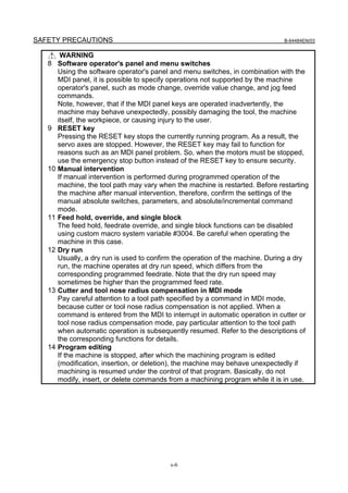 SAFETY PRECAUTIONS                                                              B-64484EN/03


         WARNING
   8    Software operator's panel and menu switches
        Using the software operator's panel and menu switches, in combination with the
        MDI panel, it is possible to specify operations not supported by the machine
        operator's panel, such as mode change, override value change, and jog feed
        commands.
        Note, however, that if the MDI panel keys are operated inadvertently, the
        machine may behave unexpectedly, possibly damaging the tool, the machine
        itself, the workpiece, or causing injury to the user.
   9    RESET key
        Pressing the RESET key stops the currently running program. As a result, the
        servo axes are stopped. However, the RESET key may fail to function for
        reasons such as an MDI panel problem. So, when the motors must be stopped,
        use the emergency stop button instead of the RESET key to ensure security.
   10   Manual intervention
        If manual intervention is performed during programmed operation of the
        machine, the tool path may vary when the machine is restarted. Before restarting
        the machine after manual intervention, therefore, confirm the settings of the
        manual absolute switches, parameters, and absolute/incremental command
        mode.
   11   Feed hold, override, and single block
        The feed hold, feedrate override, and single block functions can be disabled
        using custom macro system variable #3004. Be careful when operating the
        machine in this case.
   12   Dry run
        Usually, a dry run is used to confirm the operation of the machine. During a dry
        run, the machine operates at dry run speed, which differs from the
        corresponding programmed feedrate. Note that the dry run speed may
        sometimes be higher than the programmed feed rate.
   13   Cutter and tool nose radius compensation in MDI mode
        Pay careful attention to a tool path specified by a command in MDI mode,
        because cutter or tool nose radius compensation is not applied. When a
        command is entered from the MDI to interrupt in automatic operation in cutter or
        tool nose radius compensation mode, pay particular attention to the tool path
        when automatic operation is subsequently resumed. Refer to the descriptions of
        the corresponding functions for details.
   14   Program editing
        If the machine is stopped, after which the machining program is edited
        (modification, insertion, or deletion), the machine may behave unexpectedly if
        machining is resumed under the control of that program. Basically, do not
        modify, insert, or delete commands from a machining program while it is in use.




                                           s-6
 
