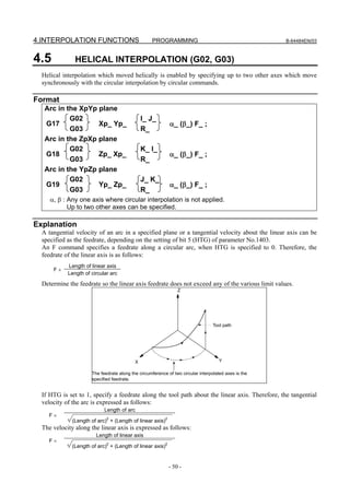 4.INTERPOLATION FUNCTIONS                          PROGRAMMING                                        B-64484EN/03



4.5            HELICAL INTERPOLATION (G02, G03)
  Helical interpolation which moved helically is enabled by specifying up to two other axes which move
  synchronously with the circular interpolation by circular commands.

Format
   Arc in the XpYp plane
           G02                                 I_ J_
   G17             Xp_ Yp_                                  α_ (β_) F_ ;
           G03                                 R_
   Arc in the ZpXp plane
           G02                                 K_ I_
   G18             Zp_ Xp_                                  α_ (β_) F_ ;
           G03                                 R_
   Arc in the YpZp plane
           G02                                 J_ K_
   G19             Yp_ Zp_                                  α_ (β_) F_ ;
           G03                                 R_
     α, β : Any one axis where circular interpolation is not applied.
            Up to two other axes can be specified.

Explanation
  A tangential velocity of an arc in a specified plane or a tangential velocity about the linear axis can be
  specified as the feedrate, depending on the setting of bit 5 (HTG) of parameter No.1403.
  An F command specifies a feedrate along a circular arc, when HTG is specified to 0. Therefore, the
  feedrate of the linear axis is as follows:
            Length of linear axis
      F×
            Length of circular arc

  Determine the feedrate so the linear axis feedrate does not exceed any of the various limit values.
                                                                Z




                                                                                 Tool path




                                           X                                         Y

                      The feedrate along the circumference of two circular interpolated axes is the
                      specified feedrate.


  If HTG is set to 1, specify a feedrate along the tool path about the linear axis. Therefore, the tangential
  velocity of the arc is expressed as follows:
                            Length of arc
    F×
                             2                         2
              (Length of arc) + (Length of linear axis)
  The velocity along the linear axis is expressed as follows:
                        Length of linear axis
    F×
                             2                         2
              (Length of arc) + (Length of linear axis)


                                                            - 50 -
 