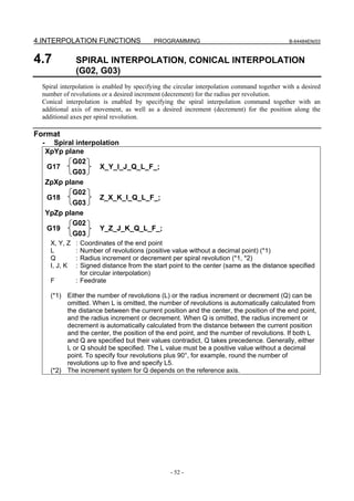 4.INTERPOLATION FUNCTIONS                   PROGRAMMING                                      B-64484EN/03



4.7              SPIRAL INTERPOLATION, CONICAL INTERPOLATION
                 (G02, G03)
 Spiral interpolation is enabled by specifying the circular interpolation command together with a desired
 number of revolutions or a desired increment (decrement) for the radius per revolution.
 Conical interpolation is enabled by specifying the spiral interpolation command together with an
 additional axis of movement, as well as a desired increment (decrement) for the position along the
 additional axes per spiral revolution.

Format
  -     Spiral interpolation
      XpYp plane
             G02
      G17             X_Y_I_J_Q_L_F_;
             G03
      ZpXp plane
             G02
      G18             Z_X_K_I_Q_L_F_;
             G03
      YpZp plane
             G02
      G19             Y_Z_J_K_Q_L_F_;
             G03
       X, Y, Z   : Coordinates of the end point
       L         : Number of revolutions (positive value without a decimal point) (*1)
       Q         : Radius increment or decrement per spiral revolution (*1, *2)
       I, J, K   : Signed distance from the start point to the center (same as the distance specified
                   for circular interpolation)
       F         : Feedrate

       (*1) Either the number of revolutions (L) or the radius increment or decrement (Q) can be
            omitted. When L is omitted, the number of revolutions is automatically calculated from
            the distance between the current position and the center, the position of the end point,
            and the radius increment or decrement. When Q is omitted, the radius increment or
            decrement is automatically calculated from the distance between the current position
            and the center, the position of the end point, and the number of revolutions. If both L
            and Q are specified but their values contradict, Q takes precedence. Generally, either
            L or Q should be specified. The L value must be a positive value without a decimal
            point. To specify four revolutions plus 90°, for example, round the number of
            revolutions up to five and specify L5.
       (*2) The increment system for Q depends on the reference axis.




                                                  - 52 -
 