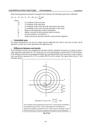 4.INTERPOLATION FUNCTIONS                         PROGRAMMING                                               B-64484EN/03

 When the programmed command is assigned to this function, the following expression is obtained:
                                              θ
 (X − X S − I)2 + (Y − YS − J) 2 = (R + (L'+     )Q) 2
                                             360
      where
           XS :        X coordinate of the start point
           YS :        Y coordinate of the start point
           I     :     X coordinate of the vector from the start point to the center
           J     :     Y coordinate of the vector from the start point to the center
           R :         Radius at the beginning of spiral interpolation
           Q :         Radius increment or decrement per spiral revolution
           L' :        (Current number of revolutions) - 1
           θ     :     Angle between the start point and the current position (degrees)

  -   Controlled axes
 For conical interpolation, two axes of a plane and two additional axes, that is, four axes in total, can be
 specified. A rotary axis can be specified as the additional axis.

  -   Difference between end points
 If the difference between the programmed end point and the calculated end point of a spiral exceeds a
 value specified in parameter No. 3471 about any axis of a selected plane, an alarm PS5123 will be issued.
 If the difference between the programmed height and calculated height of the end point a cone exceeds a
 value specified in parameter No. 3471, an alarm PS5123 will be issued. The figure below (Fig. 4.7 (a))
 illustrates details.

                                                                Y


                                                        100.0




                                                                                                 X

                                                         -30.0
                           α
                                                         -33.5                                 20.0

                                                                                               20.0

                                                                                               20.0




                                                                             Q-20.
                                         G90 G02 X0 Y-33.5 I0 J-100.                   F300;
                                                                               L4

                    The coordinates of the programmed end point are (0, -33.5) while the coordinates of
                    the calculated end point are (0, -30.0). A value greater than the difference (α:
                    Tolerance) is specified in parameter No. 3471. If the end point is exceeded, an alarm
                    PS5123 will be issued. The same is specified for the height of conical interpolation.

                                                         Fig. 4.7 (a)




                                                          - 54 -
 