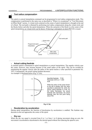 B-64484EN/03                                        PROGRAMMING                   4.INTERPOLATION FUNCTIONS

     -   Tool radius compensation
 M
     The spiral or conical interpolation command can be programmed in tool radius compensation mode. This
     compensation is performed in the same way as described in "When it is exceptional" in "Tool Movement
     in Offset Mode" section. A virtual circle centered on the center of spiral interpolation is thought at the end
     of a block. The tool path is obtained by performing tool radius compensation along the virtual circle and
     the blocks before and after the spiral interpolation. When the end point of the block is at the center of the
     spiral interpolation, no virtual circle can be drawn. If drawing is attempted, an alarm PS5124 is issued.




                                                                                        Tool center path
                                                           Virtual circle

                              Programmed spiral
                                                                            r
                              interpolation


                                          r
                                                                         After cutter
                                                                        compensation
                                                  Center




     -   Actual cutting feedrate
     A constant speed is maintained in spiral interpolation or conical interpolation. The angular velocity near
     the center, however, may increase because of the small radius of the spiral. This can be avoided by
     maintaining the angular velocity after the radius of the spiral reaches a value specified in parameter No.
     3472. Consequently, the actual cutting feedrate decreases.
     An example is illustrated below (Fig. 4.7 (b)).


                                   1.5                              Specified feedrate: F100.
                                                                    Parameter 3472 (r) = 1.000
                                                                    IS-B

                                                                    While the radius of the spiral shown
                                                                    at the left is greater than the value
                                                                    specified in parameter No. 3472, the
                                                                    actual cutting feedrate is F100. As
                                                                    the radius decreases, the actual
                                              r                     feedrate also decreases, the actual
                                                                    feedrate near the end point being
                                   -0.5                             about F65.




                                                            Fig. 4.7 (b)

     -   Deceleration by acceleration
     During spiral interpolation, the function of deceleration by acceleration is enabled. The feedrate may
     decrease as the tool approaches the center of the spiral.

     -   Dry run
     When the dry run signal is inverted from 0 to 1 or from 1 to 0 during movement along an axis, the
     movement is accelerated or decelerated to the desired speed without first reducing the speed to zero.
                                                              - 55 -
 