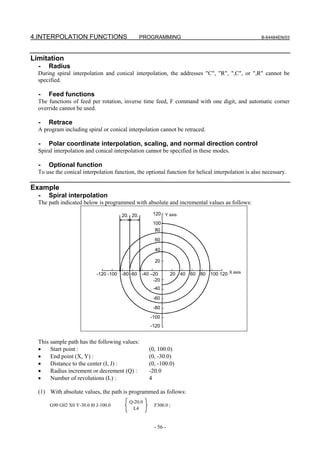 4.INTERPOLATION FUNCTIONS                       PROGRAMMING                                         B-64484EN/03




Limitation
  -   Radius
  During spiral interpolation and conical interpolation, the addresses "C", "R", ",C", or ",R" cannot be
  specified.

  -   Feed functions
  The functions of feed per rotation, inverse time feed, F command with one digit, and automatic corner
  override cannot be used.

  -   Retrace
  A program including spiral or conical interpolation cannot be retraced.

  -   Polar coordinate interpolation, scaling, and normal direction control
  Spiral interpolation and conical interpolation cannot be specified in these modes.

  -   Optional function
  To use the conical interpolation function, the optional function for helical interpolation is also necessary.

Example
  -   Spiral interpolation
  The path indicated below is programmed with absolute and incremental values as follows:

                                      20. 20.       120 Y axis
                                                    100
                                                     80

                                                     60

                                                     40

                                                     20

                            -120 -100 -80 -60 -40 –20         20 40   60 80   100 120 X axis
                                                   -20
                                                    -40

                                                    -60

                                                    -80
                                                   -100
                                                   -120


  This sample path has the following values:
  •    Start point :                               (0, 100.0)
  •    End point (X, Y) :                          (0, -30.0)
  •    Distance to the center (I, J) :             (0, -100.0)
  •    Radius increment or decrement (Q) :         -20.0
  •    Number of revolutions (L) :                 4

  (1) With absolute values, the path is programmed as follows:
                                          Q-20.0
       G90 G02 X0 Y-30.0 I0 J-100.0                  F300.0 ;
                                           L4


                                                     - 56 -
 