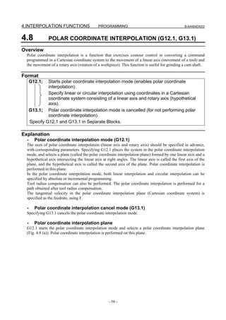 4.INTERPOLATION FUNCTIONS                     PROGRAMMING                                           B-64484EN/03



4.8            POLAR COORDINATE INTERPOLATION (G12.1, G13.1)
Overview
  Polar coordinate interpolation is a function that exercises contour control in converting a command
  programmed in a Cartesian coordinate system to the movement of a linear axis (movement of a tool) and
  the movement of a rotary axis (rotation of a workpiece). This function is useful for grinding a cam shaft.

Format
      G12.1;   Starts polar coordinate interpolation mode (enables polar coordinate
               interpolation).
               Specify linear or circular interpolation using coordinates in a Cartesian
               coordinate system consisting of a linear axis and rotary axis (hypothetical
               axis).
      G13.1; Polar coordinate interpolation mode is cancelled (for not performing polar
               coordinate interpolation).
      Specify G12.1 and G13.1 in Separate Blocks.

Explanation
  -     Polar coordinate interpolation mode (G12.1)
  The axes of polar coordinate interpolation (linear axis and rotary axis) should be specified in advance,
  with corresponding parameters. Specifying G12.1 places the system in the polar coordinate interpolation
  mode, and selects a plane (called the polar coordinate interpolation plane) formed by one linear axis and a
  hypothetical axis intersecting the linear axis at right angles. The linear axis is called the first axis of the
  plane, and the hypothetical axis is called the second axis of the plane. Polar coordinate interpolation is
  performed in this plane.
  In the polar coordinate interpolation mode, both linear interpolation and circular interpolation can be
  specified by absolute or incremental programming.
  Tool radius compensation can also be performed. The polar coordinate interpolation is performed for a
  path obtained after tool radius compensation.
  The tangential velocity in the polar coordinate interpolation plane (Cartesian coordinate system) is
  specified as the feedrate, using F.

  -     Polar coordinate interpolation cancel mode (G13.1)
  Specifying G13.1 cancels the polar coordinate interpolation mode.

  -     Polar coordinate interpolation plane
  G12.1 starts the polar coordinate interpolation mode and selects a polar coordinate interpolation plane
  (Fig. 4.8 (a)). Polar coordinate interpolation is performed on this plane.




                                                     - 58 -
 
