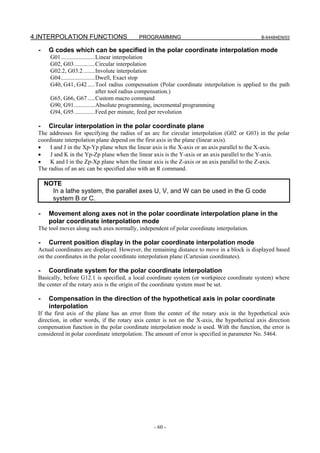 4.INTERPOLATION FUNCTIONS                   PROGRAMMING                                        B-64484EN/03


  -    G codes which can be specified in the polar coordinate interpolation mode
        G01.......................Linear interpolation
        G02, G03..............Circular interpolation
        G02.2, G03.2........Involute interpolation
        G04.......................Dwell, Exact stop
        G40, G41, G42 .....Tool radius compensation (Polar coordinate interpolation is applied to the path
                                  after tool radius compensation.)
        G65, G66, G67 .....Custom macro command
        G90, G91..............Absolute programming, incremental programming
        G94, G95..............Feed per minute, feed per revolution

  -    Circular interpolation in the polar coordinate plane
 The addresses for specifying the radius of an arc for circular interpolation (G02 or G03) in the polar
 coordinate interpolation plane depend on the first axis in the plane (linear axis).
 •    I and J in the Xp-Yp plane when the linear axis is the X-axis or an axis parallel to the X-axis.
 •    J and K in the Yp-Zp plane when the linear axis is the Y-axis or an axis parallel to the Y-axis.
 •    K and I in the Zp-Xp plane when the linear axis is the Z-axis or an axis parallel to the Z-axis.
 The radius of an arc can be specified also with an R command.

      NOTE
        In a lathe system, the parallel axes U, V, and W can be used in the G code
        system B or C.

  -    Movement along axes not in the polar coordinate interpolation plane in the
       polar coordinate interpolation mode
 The tool moves along such axes normally, independent of polar coordinate interpolation.

  -    Current position display in the polar coordinate interpolation mode
 Actual coordinates are displayed. However, the remaining distance to move in a block is displayed based
 on the coordinates in the polar coordinate interpolation plane (Cartesian coordinates).

  -    Coordinate system for the polar coordinate interpolation
 Basically, before G12.1 is specified, a local coordinate system (or workpiece coordinate system) where
 the center of the rotary axis is the origin of the coordinate system must be set.

  -    Compensation in the direction of the hypothetical axis in polar coordinate
       interpolation
 If the first axis of the plane has an error from the center of the rotary axis in the hypothetical axis
 direction, in other words, if the rotary axis center is not on the X-axis, the hypothetical axis direction
 compensation function in the polar coordinate interpolation mode is used. With the function, the error is
 considered in polar coordinate interpolation. The amount of error is specified in parameter No. 5464.




                                                  - 60 -
 