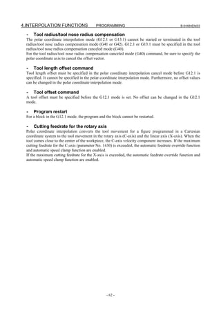 4.INTERPOLATION FUNCTIONS                  PROGRAMMING                                          B-64484EN/03


  -   Tool radius/tool nose radius compensation
 The polar coordinate interpolation mode (G12.1 or G13.1) cannot be started or terminated in the tool
 radius/tool nose radius compensation mode (G41 or G42). G12.1 or G13.1 must be specified in the tool
 radius/tool nose radius compensation canceled mode (G40).
 For the tool radius/tool nose radius compensation canceled mode (G40) command, be sure to specify the
 polar coordinate axis to cancel the offset vector.

  -   Tool length offset command
 Tool length offset must be specified in the polar coordinate interpolation cancel mode before G12.1 is
 specified. It cannot be specified in the polar coordinate interpolation mode. Furthermore, no offset values
 can be changed in the polar coordinate interpolation mode.

  -   Tool offset command
 A tool offset must be specified before the G12.1 mode is set. No offset can be changed in the G12.1
 mode.

  -   Program restart
 For a block in the G12.1 mode, the program and the block cannot be restarted.

  -   Cutting feedrate for the rotary axis
 Polar coordinate interpolation converts the tool movement for a figure programmed in a Cartesian
 coordinate system to the tool movement in the rotary axis (C-axis) and the linear axis (X-axis). When the
 tool comes close to the center of the workpiece, the C-axis velocity component increases. If the maximum
 cutting feedrate for the C-axis (parameter No. 1430) is exceeded, the automatic feedrate override function
 and automatic speed clamp function are enabled.
 If the maximum cutting feedrate for the X-axis is exceeded, the automatic feedrate override function and
 automatic speed clamp function are enabled.




                                                  - 62 -
 