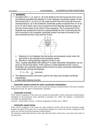 B-64484EN/03                                 PROGRAMMING              4.INTERPOLATION FUNCTIONS

          WARNING
       1 Consider lines L1, L2, and L3. ΔX is the distance the tool moves per time unit at
         the feedrate specified with address F in the Cartesian coordinate system. As the
         tool moves from L1 to L2 to L3, the angle at which the tool moves per time unit
         corresponding to ΔX in the Cartesian coordinate system increases from θ1 to θ2
         to θ3. In other words, the C-axis component of the feedrate becomes larger as
         the tool moves closer to the center of the workpiece. The C component of the
         feedrate may exceed the maximum cutting feedrate for the C-axis because the
         tool movement in the Cartesian coordinate system has been converted to the
         tool movement for the C-axis and the X-axis.
                                                       ΔX

                                                        θ1      L1
                                                        θ2
                                                                     L2
                                                        θ3
                                                                      L3




          L: Distance (in mm) between the tool center and workpiece center when the
              tool center is the nearest to the workpiece center
          R: Maximum cutting feedrate (deg/min) of the C axis
          Then, a speed specifiable with address F in polar coordinate interpolation can be
          given by the formula below. If the maximum cutting feedrate for the C-axis is
          exceeded, the automatic speed control function for polar coordinate interpolation
          automatically controls the feedrate.
                                π
                F<L×R×               (mm/min)
                               180
       2 The following function cannot be used for the rotary axis of polar coordinate
         interpolation.
         • Index table indexing function

   -    Automatic speed control for polar coordinate interpolation
   If the velocity component of the rotary axis exceeds the maximum cutting feedrate in the polar coordinate
   interpolation mode, the speed is automatically controlled.

   -    Automatic override
   If the velocity component of the rotary axis exceeds the permissible velocity (maximum cutting feedrate
   multiplied by the permission factor specified in parameter No. 5463), the feedrate is automatically
   overridden as indicated below.
   Override = (Permissible velocity) ÷ (Velocity component of rotary axis) × 100(%)

   -    Automatic speed clamp
   If the velocity component of the rotary axis after automatic override still exceeds the maximum cutting
   feedrate, the speed of the rotary axis is automatically clamped. As a result, the velocity component of the
   rotary axis will not exceed the maximum cutting feedrate.
   The automatic speed clamp function works only when the center of the tool is very close to the center of
   the rotary axis.




                                                    - 63 -
 