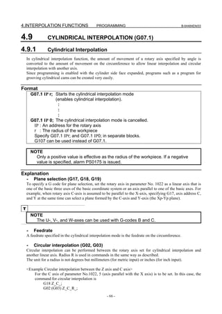 4.INTERPOLATION FUNCTIONS                      PROGRAMMING                                             B-64484EN/03



4.9              CYLINDRICAL INTERPOLATION (G07.1)

4.9.1            Cylindrical Interpolation
    In cylindrical interpolation function, the amount of movement of a rotary axis specified by angle is
    converted to the amount of movement on the circumference to allow linear interpolation and circular
    interpolation with another axis.
    Since programming is enabled with the cylinder side face expanded, programs such as a program for
    grooving cylindrical cams can be created very easily.

Format
        G07.1 IP r; Starts the cylindrical interpolation mode
                    (enables cylindrical interpolation).
                     :
                     :
                     :
        G07.1 IP 0; The cylindrical interpolation mode is cancelled.
         IP : An address for the rotary axis
         r : The radius of the workpiece
         Specify G07.1 IPr; and G07.1 IP0; in separate blocks.
         G107 can be used instead of G07.1.

        NOTE
          Only a positive value is effective as the radius of the workpiece. If a negative
          value is specified, alarm PS0175 is issued.

Explanation
    -    Plane selection (G17, G18, G19)
    To specify a G code for plane selection, set the rotary axis in parameter No. 1022 as a linear axis that is
    one of the basic three axes of the basic coordinate system or an axis parallel to one of the basic axes. For
    example, when rotary axis C-axis is assumed to be parallel to the X-axis, specifying G17, axis address C,
    and Y at the same time can select a plane formed by the C-axis and Y-axis (the Xp-Yp plane).

T
        NOTE
          The U-, V-, and W-axes can be used with G-codes B and C.

    -    Feedrate
    A feedrate specified in the cylindrical interpolation mode is the feedrate on the circumference.

    -    Circular interpolation (G02, G03)
    Circular interpolation can be performed between the rotary axis set for cylindrical interpolation and
    another linear axis. Radius R is used in commands in the same way as described.
    The unit for a radius is not degrees but millimeters (for metric input) or inches (for inch input).

    <Example Circular interpolation between the Z axis and C axis>
        For the C axis of parameter No.1022, 5 (axis parallel with the X axis) is to be set. In this case, the
        command for circular interpolation is
             G18 Z_C_;
             G02 (G03) Z_C_R_;
                                                     - 66 -
 