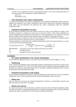 B-64484EN/03                                   PROGRAMMING            4.INTERPOLATION FUNCTIONS
        For the C axis of parameter No.1022, 6 (axis parallel with the Y axis) may be specified instead. In
        this case, however, the command for circular interpolation is
              G19 C_Z_;
              G02 (G03) Z_C_R_;

   -   Tool radius/tool nose radius compensation
   To perform tool radius/tool nose radius compensation in the cylindrical interpolation mode, cancel any
   ongoing tool radius/tool nose radius compensation mode before entering the cylindrical interpolation
   mode. Then, start and terminate tool radius/tool nose radius compensation within the cylindrical
   interpolation mode.

   -   Cylindrical interpolation accuracy
   In the cylindrical interpolation mode, the amount of travel of a rotary axis specified by an angle is once
   internally converted to a distance of a linear axis on the outer surface so that linear interpolation or
   circular interpolation can be performed with another axis. After interpolation, such a distance is converted
   back to an angle. For this conversion, the amount of travel is rounded to a least input increment.
   So when the radius of a cylinder is small, the actual amount of travel can differ from a specified amount
   of travel. Note, however, that such an error is not accumulative.
   If manual operation is performed in the cylindrical interpolation mode with manual absolute on, an error
   can occur for the reason described above.
                                  ⎡ MOTION REV ⎡                          2 × 2πR  ⎤⎤
    The actual amount of travel = ⎢                × ⎢Specified value ×              ⎥
                                  ⎣    2 × 2πR       ⎣                  MOTION REV ⎥ ⎦
                                                                                   ⎦
   MOTION REV : The amount of travel per rotation of the rotary axis (360°)
   R          : Workpiece radius
   []         : Rounded to the least input increment

Limitation
   -   Arc radius specification in the circular interpolation
   In the cylindrical interpolation mode, an arc radius cannot be specified with word address I, J, or K.

   -   Positioning
   In the cylindrical interpolation mode, positioning operations (including those that produce rapid traverse
   cycles such as G28, G53, G73, G74, G76, G80 to G89) cannot be specified. Before positioning can be
   specified, the cylindrical interpolation mode must be cancelled. Cylindrical interpolation (G07.1) cannot
   be performed in the positioning mode (G00).

   -   Cylindrical interpolation mode setting
   In the cylindrical interpolation mode, the cylindrical interpolation mode cannot be reset. The cylindrical
   interpolation mode must be cancelled before the cylindrical interpolation mode can be reset.

   -   Rotary axis
   Only one rotary axis can be set for cylindrical interpolation. Therefore, it is impossible to specify more
   than one rotary axis in the G07.1 command.

   -   Rotary axis roll-over
   If a rotary axis using the roll-over function is specified at the start of the cylindrical interpolation mode,
   the roll-over function is automatically disabled in the cylindrical interpolation mode. After the cylindrical
   interpolation mode is canceled, the roll-over function is enabled automatically.




                                                     - 67 -
 