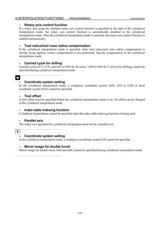 4.INTERPOLATION FUNCTIONS                       PROGRAMMING                                         B-64484EN/03


    -   Rotary axis control function
    If a rotary axis using the multiple rotary axis control function is specified at the start of the cylindrical
    interpolation mode, the rotary axis control function is automatically disabled in the cylindrical
    interpolation mode. After the cylindrical interpolation mode is canceled, the rotary axis control function is
    enabled automatically.

    -   Tool radius/tool nose radius compensation
    If the cylindrical interpolation mode is specified when tool radius/tool nose radius compensation is
    already being applied, correct compensation is not performed. Specify compensation in the cylindrical
    interpolation mode.

    -   Canned cycle for drilling
    Canned cycles (G73, G74, and G81 to G89 for M series / G80 to G89 for T series) for drilling, cannot be
    specified during cylindrical interpolation mode.

M
    -   Coordinate system setting
    In the cylindrical interpolation mode, a workpiece coordinate system (G92, G54 to G59) or local
    coordinate system (G52) cannot be specified.

    -   Tool offset
    A tool offset must be specified before the cylindrical interpolation mode is set. No offset can be changed
    in the cylindrical interpolation mode.

    -   Index table indexing function
    Cylindrical interpolation cannot be specified when the index table indexing function is being used.

    -   Parallel axis
    The rotary axis specified for cylindrical interpolation must not be a parallel axis.

T
    -   Coordinate system setting
    In the cylindrical interpolation mode, a workpiece coordinate system G50 cannot be specified.

    -   Mirror image for double turret
    Mirror image for double turret, G68 and G69, cannot be specified during cylindrical interpolation mode.




                                                       - 68 -
 