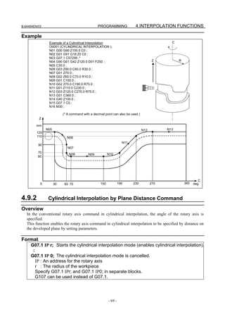 B-64484EN/03                                     PROGRAMMING               4.INTERPOLATION FUNCTIONS

Example
                Example of a Cylindrical Interpolation                                         C
                O0001 (CYLINDRICAL INTERPOLATION );
                N01 G00 G90 Z100.0 C0 ;
                N02 G01 G91 G18 Z0 C0 ;
                N03 G07.1 C57299 ;*
                N04 G90 G01 G42 Z120.0 D01 F250. ;                                      Z          R
                N05 C30.0 ;
                N06 G03 Z90.0 C60.0 R30.0 ;
                N07 G01 Z70.0 ;
                N08 G02 Z60.0 C70.0 R10.0 ;
                N09 G01 C150.0 ;
                N10 G02 Z70.0 C190.0 R75.0 ;
                N11 G01 Z110.0 C230.0 ;
                N12 G03 Z120.0 C270.0 R75.0 ;
                N13 G01 C360.0 ;
                N14 G40 Z100.0 ;
                N15 G07.1 C0 ;
                N16 M30 ;

                          (* A command with a decimal point can also be used.)
          Z

         mm
               N05                                                               N12         N13
         120
         110                N06
                                                                    N11
          90
                             N07
          70
                              N08          N09           N10
          60




                                                                                                                C
           0         30    60 70                   150            190     230          270             360   deg



4.9.2           Cylindrical Interpolation by Plane Distance Command
Overview
   In the conventional rotary axis command in cylindrical interpolation, the angle of the rotary axis is
   specified.
   This function enables the rotary axis command in cylindrical interpolation to be specified by distance on
   the developed plane by setting parameters.

Format
     G07.1 IP r; Starts the cylindrical interpolation mode (enables cylindrical interpolation).
      :
     G07.1 IP 0; The cylindrical interpolation mode is cancelled.
        IP : An address for the rotary axis
        r : The radius of the workpiece
        Specify G07.1 IPr; and G07.1 IP0; in separate blocks.
        G107 can be used instead of G07.1.




                                                         - 69 -
 