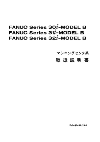 FANUC Series 30+-MODEL B
FANUC Series 31+-MODEL B
FANUC Series 32+-MODEL B


              マシニングセンタ系

              取 扱 説 明 書




                  B-64484JA-2/03
 