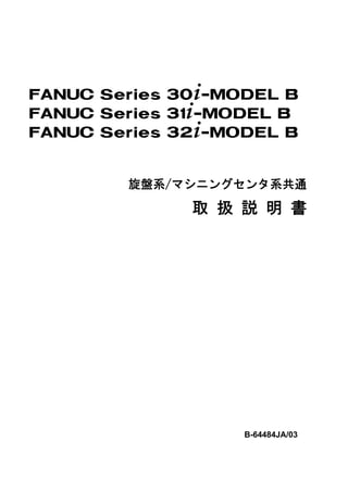 FANUC Series 30+-MODEL B
FANUC Series 31+-MODEL B
FANUC Series 32+-MODEL B


        旋盤系/マシニングセンタ系共通

              取 扱 説 明 書




                   B-64484JA/03
 