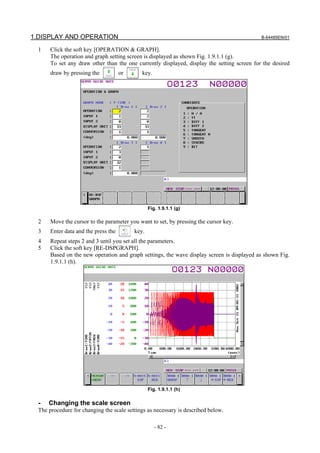 1.DISPLAY AND OPERATION                                                                      B-64485EN/01

  1    Click the soft key [OPERATION & GRAPH].
       The operation and graph setting screen is displayed as shown Fig. 1.9.1.1 (g).
       To set any draw other than the one currently displayed, display the setting screen for the desired
       draw by pressing the           or      key.




                                                  Fig. 1.9.1.1 (g)

  2    Move the cursor to the parameter you want to set, by pressing the cursor key.
  3    Enter data and the press the        key.
  4    Repeat steps 2 and 3 until you set all the parameters.
  5    Click the soft key [RE-DSPGRAPH].
       Based on the new operation and graph settings, the wave display screen is displayed as shown Fig.
       1.9.1.1 (h).




                                                  Fig. 1.9.1.1 (h)

  -   Changing the scale screen
  The procedure for changing the scale settings as necessary is described below.

                                                     - 82 -
 