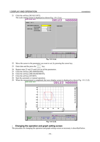 1.DISPLAY AND OPERATION                                                                        B-64485EN/01

  21   Click the soft key [SCALE SET].
       The scale setting screen is displayed as shown Fig. 1.9.1.2 (e).




                                                  Fig. 1.9.1.2 (e)

  22   Move the cursor to the parameter you want to set, by pressing the cursor key.
  23   Enter data and the press the        key.
  24   Repeat steps 22 and 23 until you set all the parameters.
  25   Click the soft key [RE-DSPGRAPH].
  26   Click the soft key [MEASUREMENT].
  27   Click the soft key [START].
  28   Start the automatic or manual operation.
  29   When the measurement is completed, the wave display screen is displayed as shown Fig. 1.9.1.2 (f).




                                                  Fig. 1.9.1.2 (f)

  -    Changing the operation and graph setting screen
  The procedure for changing the operation and graph setting screen as necessary is described below.


                                                     - 98 -
 